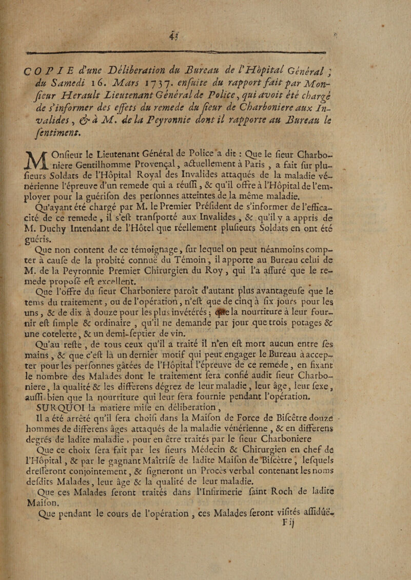 COPIE d'une délibération du Bureau de l'Hôpital Général ; du Samedi i 6, Mars 1737. enfuite du rapport fait par Mon- fieur Hérault Lieutenant Général de Police &gt; quiavoit été chargé de s'informer des effets du remede du feur de Charboniere aux In¬ valides y &amp; d M. de la Peyronnie dont il rapporte au Bureau le fcntiment. MOnfieur le Lieutenant Général de Police a dit : Que le fieur Charbo¬ niere Gentilhomme Provençal, actuellement à Paris , a fait fur plu- fïeurs Soldats de PHôpical Royal des Invalides attaqués de la maladie vé¬ nérienne l’épreuve d’un remede qui a réuiïi, 8c qu’il offre à l’Hôpital de l’em¬ ployer pour la guérifon des perfonnes atteintes de la même maladie. Qu’ayant été chargé par M. le Premier Préfident de s’informer de l’effica¬ cité de ce remede , il s’elt tranfporté aux Invalides, 8c qu’il y a appris de M. Duchy Intendant de l’Hôtel que réellement plufieurs Soldats en ont été guéris. Que non content de ce témoignage, fur lequel on peut néanmoins comp¬ ter à caufè de la probité connue du Témoin , il apporte au Bureau celui de M. de la Peyronnie Premier Chirurgien du Roy, qui l’a affiné que le re¬ mede propofe efh exrpllent. Que l’offre du fieur Charboniere paroit d’autant plus avantageafe que le tems du traitement, ou de l’opération, n’eft que de cinq à fîx jours pour les uns, 8c de dix à douze pour les plus invétérés ; ope la nourtiture à leur four¬ nir eft fimple &amp;: ordinaire , qu’il ne demande par jour que trois potages &amp; une côtelette, 8c un demi-feptier de vin. Qu’au refte , de tous ceux qu’il a traité il n’en eft mort aucun entre fes mains, 8c que c’eft là un dernier motif qui peut engager le Bureau à accep¬ ter pour les perfonnes gâtées de l’Hôpital l’épreuve de ce remede , en fixant le nombre des Malades dont le traitement fera confié audit fieur Charbo¬ niere , la qualité 8c les différons dégrez de leur maladie, leur âge, leur fexe, auffi-bien que la nourriture qui leur fera fournie pendant l’opération. SURQUOI la matière mile en délibération. Il a été arrêté qu’il fera choifi dans la Maifon de Force de Bifcêtre douze - hommes de differens âges attaqués de la maladie vénérienne , 8c en différent degrés de ladite maladie , pour en être traités par le fieur Charboniere Que ce choix fera fait par les fieurs Médecin 8c Chirurgien en chef de l’Hôpital, 8c par le gagnant Maîtrife de ladite Maifon de Bifcetre , lefquels drelferont conjointement, 8c ligneront un Procès verbal contenant les noms defdits Malades, leur âge 8c la qualité de leur maladie. Que ces Malades feront traités dans l’Infirmerie faint Roch de ladite Maifon, Que pendant le cours de l’opération 3 ces Malades feront vifités affiduer F ij