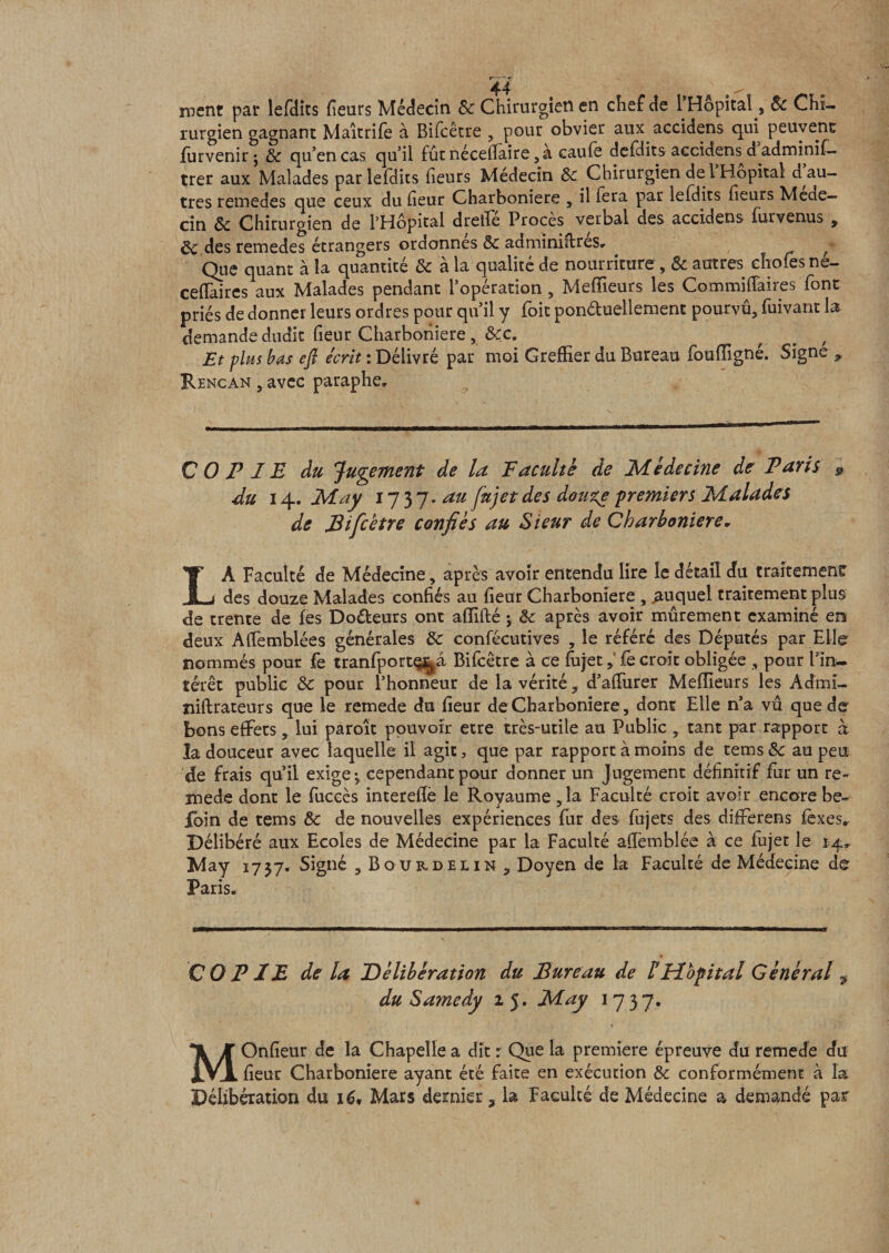 ment par lefdits heurs Médecin 6c Chirurgien en chef de 1 Hôpital, 6c Chi¬ rurgien gagnant Maitrife à Bifcêtre , pour obvier aux accidens qui peuvent furvenir j 6c qu’en cas qu’il futnéceflaire ,à caufe defdits accidens^dadminif- trer aux Malades parlefHits heurs Médecin 6c Chirurgien de 1 Hôpital d au¬ tres remedes que ceux du heur Charboniere , il fera par lefdits heurs Méde¬ cin 6c Chirurgien de l’Hôpital dretle Procès verbal des accidens furvenus , 6c des remedes étrangers ordonnes 6c administres. * Que quant à la quantité ôc à la qualité de nourriture , &amp; autres choies ne- ceflaires aux Malades pendant l’opération , Meilleurs les Commiflaires font priés de donner leurs ordres pour qu’il y foie ponctuellement pourvu, fuivant la demande dudit heur Charboniere, &amp;c. ^ # , Et plus bas efi écrit : Délivré par moi Greffier du Bureau foufïïgné. Signe , Rencan , avec paraphe. COPIE du Jugement de la Faculté de Médecine de Paris $ du 14. May 1737. au fujet des douze premiers Malades de Jdifcètre confiés au Sieur de Charboniere. LÀ Faculté de Médecine, après avoir entendu lire le détail du traitement des douze Malades confiés au heur Charboniere , auquel traitement plus de trente de fes Do&amp;eurs ont affidé $ 6c après avoir mûrement examiné en deux Aflêmblées générales 6c confécutives , le référé des Députés par Elle nommés pour fe tranfportç^â Bifcêtre à ce fujet, fe croit obligée , pour l’in¬ térêt public 6c pour l’honneur de la vérité, d’affiirer Meffieurs les Admi- niftrateurs que le remede du heur de Charboniere, dont Elle n’a vu que de bons effets, lui paroît pouvoir etre très-utile au Public , tant par rapport à îa douceur avec laquelle il agit, que par rapport à moins de tems 6c au peu de frais qu’il exige-, cependant pour donner un Jugement définitif fur un re- mede dont le fucccs interefîè le Royaume ,1a Faculté croit avoir encore be~ foin de tems 6c de nouvelles expériences fur des fujets des difrerens fexes* Délibéré aux Ecoles de Médecine par la Faculté afTemblée à ce fujet le 14. May 1737. Signé , Bo tjrdelin , Doyen de la Faculté de Médecine de Paris. COPIE de la Délibération du Bureau de F Hôpital Général ^ du Samedy 2 J. May 1737. 1 1 MOnfieur de la Chapelle a dît r Que la première épreuve du remede du fieux Charboniere ayant été faite en exécution 6c conformément à la Délibération du 16, Mars dernier 3 la Faculté de Médecine a demandé par