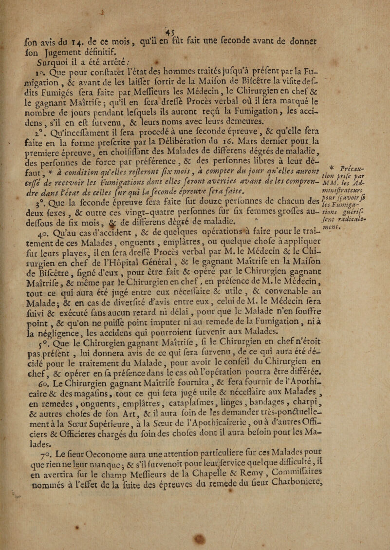 45* r- foft avis du 14. Je ce mois, qu’il en fut fait une fécondé avant de donner fon Jugement définitif. Surquoi il a été arrête/ * 10. Que pour conftater l’état des hommes traités jufqua préfent par la Fu¬ migation , 8c avant de les laifier forcir de la Mailon de Biicetre lavifitedefi- dits Fumigés fera faite par Meffieurs les Médecin, le Chirurgien en chef 8c le gagnant Maîtrife -, qu’il en fera dreiFé Procès verbal ou il fera marqué le nombre de jours pendant lefquels iis auront reçu la Fumigation, les accï- dens , s’il en eft furvenu, 8c leurs noms avec leurs demeures. i°. Qu’inceffament il fera procédé à une fécondé épreuve , 8c qu’elle fera faite en la forme preferite par la Délibération du 16. Mars dernier pour la première épreuve3 en choiiifiânt des Malades de difFerens degrés de maladie, des perfonnes de force par préférence, 8c des perfonnes libres à leur dé¬ faut , * à condition quelles refieront fix mois, k compter du jour quelles auront ce fl de recevoir les Fumigations dont elles feront averties avant de les compren¬ dre dans l’etdT de celles fur qui la fécondé epreuve fêta faite, 30. Que la fécondé épreuve fera faite fur douze perfonnes de chacun des deux fexes, 8c outre ces vingt-quatre perfonnes fur fix femmes groffes au- cleffous de fix mois, ÿ de difFerens dégïé de maladie. 40. Qu’au cas d’accident , 8c de quelques opérations à faire pour le trai¬ tement de ces Malades, onguents, emplâtres, ou quelque chofe à appliquer fur leurs playes, il en fera dreiFé Procès verbal par M. le Médecin 8c le Chi¬ rurgien en chef de l’Hôpital Général, &amp; le gagnant Maîtrife en la Maifon de Bifcêtre, ligné d’eux , pour être fait 8c opéré par le Chirurgien gagnant Maîtrife, 8c même par le Chirurgien en chef, en préfence de M. le Médecin, tout ce qui aura été jugé entre eux néceliaire 8c utile , 8c convenable au Malade-, 8c en cas de diverfité d’avis entre eux, celui de M. le Médecin fera fuivi 8c exécuté fans aucun retard ni délai, pour que le Malade n’en fouffre point, 8c qu’on ne puifie point imputer ni au remede de la Fumigation , nia la négligence, les accidens qui pourroient furvenir aux Malades. 5°. Que le Chirurgien gagnant Maîtrife, fi le Chirurgien en chef n’étoit pas préfent , lui donnera avis de ce qui fera furvenu, de ce qui aura ete dé¬ cidé pour le traitement du Malade, pour avoir le confeil du Chirurgien en chef, 8c opérer en fa préfence dans le cas où l’opération pourra être différée. 60. Le Chirurgien gagnant Maîtrife fournira, 8c fera fournir de l’Apothi¬ caire &amp; desmagafins, tout ce qui fera jugé utile 8c necelïaire aux Malades., en remedes , onguents, emplâtres , catapiafmes, linges, bandages, charpi , 8c autres choies de fon Art, &amp; il aura foin de les demander très-ponéluclle- mentàla Sœur Supérieure, à la Sœur de l’Apothicairerîe, ou a d’autres Offi¬ ciers 8c Officieres chargés du foin des chofes dont il aura beioin pour les Ma¬ lades. 70. Le fieur Oeconome aura une attention particulière fur ces Malades pour que rien ne leur manque *, 8c s’il iurvenoit pour leur Service quelque difficulté, il en avertira fur le champ Meffieurs de la Chapelle 8c Remy , CommilFaires nommés à l’effet de la fuite des épreuves du remede du fieur Charboniere, * T réc au- iion prife par MM. les Ad- mmifiratcurs pour Je avoir fi les Fumiga¬ tions guérif- Jent radicale¬ ment.