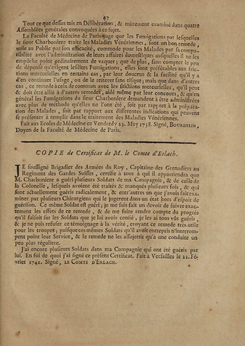 . ; , 47 Tout ce que deffus mis en Délibération , &amp; mûrement examiné dans quatre ÂfTemblées générales convoquées à ce fujet. 1 La Faculté de Médecine de Paris-juge que les Fumigations par le (quelles le fïeur Charboniere traite les Maladies Vénériennes, font unbon remede utile au Publie pur fon efficacité, commode pour les Malades par fa compa¬ tibilité avec i’adminiftration de leurs affaires domeftîques auxquelles il ne les empêche point ordinairement de vaquer; que déplus, fans compter le peu de dépenfë qu’exigent lcfdites Fumigations, elles font préférables aux fric¬ tions mercurielles en certains cas, par leur douceur 8c la facilité qu’il y a d’en continuer l’ufage , ou de le reïtererfans rifque ; mais que dans d’autres cas , ce remede à cela de commun avec les fri&amp;ions mercurielles, qu’il peut 3c doit être allié à d’autres retnedes, aidé même par leur concours 8c qu’en général les Fumigations du fleur Charboniere demandent à être adminiftrées avec plus de méthode qu’elles ne l’ont été , foit par rapport à la prépara¬ tion des Malades , foit par rapport aux differentes indications qui peuvent fe préfenter à remplir dans le traitement des Maladies Vénériennes. Fait aux Ecoles de Médecine ce Vendredy 25. May 1738. Signé, Bourdelin Doyen de la Faculté de Médecine de Paris» COPIE de Certificat de M. le Comte d3Erlach,. JE foufligné Brigadier des Armées du Roy , Capitaine des Grenadiers au Régiment des Gardes Suifies , certifie à tous à qui il appartiendra que M. Charboniere a guéri plusieurs Soldats de ma Compagnie, 8c de celle de la Colonelle , lefquels avoient été traités 8c manqués plufieurs fois, 8c qui ibnt a&amp;uellement guéris radicalement, &amp;c entr’autres un que j’avois fait exa¬ miner par plufieurs Chirurgiens qui le jugèrent dans un état hors d’efpoir de guérifon. Ce même Soldat eft guéri ; je me fuis fait un devoir de fuivre exac¬ tement les effets de ce remede , 8c de me faire rendre compte du progrès qu’il faifoit fur les Soldats que je lui avois confié , je les ai tous vûs guéris , 3c je ne puis refufer ce témoignage à la vérité , croyant ce remede très-utile pour les troupes ; puifque ces mêmes Soldats qu’il avoit entrepris n'interrom¬ pent point leur Service, 8c le remede ne les aiîujettit qu’à une conduite un peu plus régulière». J’ai encore plufieurs Soldats dans ma Compagnie qui ont été guéris par lui. En foi de quoi j’ai figné ce préfent Certificat, Fait à Verfailles le 21, Fé¬ vrier 174. ir Signé y le Comte p’Erlach»