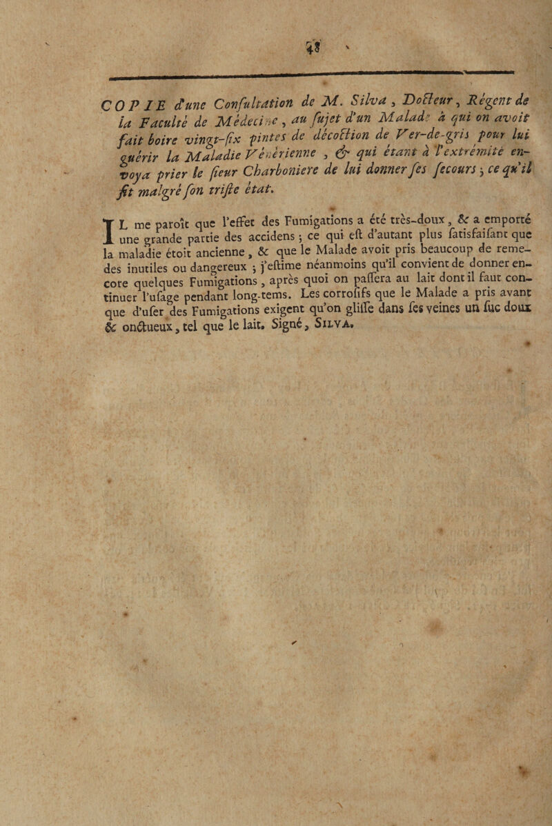 COPIE dune Confulcation de M. Silva , 'Do clair, Récent de la Faculté de Médecine , au fujet d’un Malade a qui on avait fait boire vingt-fa prîtes de décoïtion de Ver-de-gris pour lui cuérir la Maladie Vénérienne , &amp; qui étant à textrémité en¬ voya prier le (leur Charboniere de lui donner fes fecours &gt; ce qu’il fit malgré fou trifte état. ■■ , • t IL me paroît que l'effet des Fumigations a été très-doux, &amp; a emporté une grande partie des accidens ; ce qui eft d’autant plus fatisfaifant que la maladie étoit ancienne, &amp; que le Malade avoit pris beaucoup de reme- des inutiles ou dangereux ; j’eftime néanmoins qu’il convient de donner en¬ core quelques Fumigations 5 apres quoi on palïera au lait dont il faut con¬ tinuer l’ufage pendant long-tems. Les corrolîfs que le Malade a pris avant que d’ufer des Fumigations exigent qu’on glilïe dans fes veines un fue doux onétueux, tel que le lait. Signe, Silva.