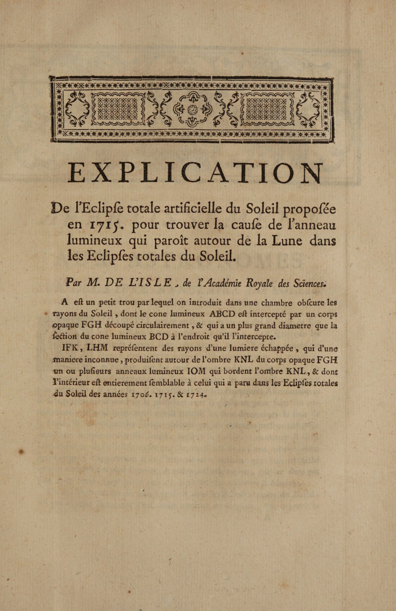 EXPLICATION i)e l’EcIipIè totale artificielle du Soleil propofee en 171^^ pour trouver la caulè de l’anneau lumineux qui paroît autour de la Lune dans les Eclipfès totales du Soleil. Par M. D E UIS LE ^ de V Académie Royale des Sciences» A eû un petit trou par lequel on introduit dans une chambre obicure les Tayons du Soleil, dont le cône lumineux ABCD e-ft intercepté par un corps opaque FGH découpé circulairement, &amp; qui a un plus grand diamètre que la ifedion du cône lumineux BCD à Tendroit qu’il l’intercepte. ÏFK, Ï.HM reprélèntent des rayons d’une lumière échappée , qui d’une maniéré inconnue, produilent autour de l’ombre KNL du corps opaque FGH ■un ou plulîeurs anneaux lumineux lOM qui bordent l’ombre KNL., &amp; dont l’intérieur eft entièrement fèmblable à celui qui a paru dans les Eclipres totales ■du Soleil des années 170^. 1715. &amp; 1724^ •>