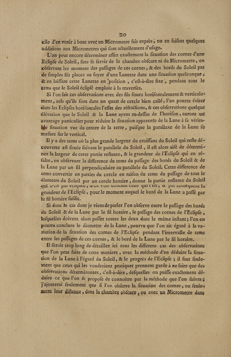 cîle d’en venir à bout avec un Micromètre fait exprès, ou en faifânt quelques additions aux Micromètres qui font aduellement d’ulage. L’on peut encore déterminer affèz exaétement la lîtuation des cornes d une Ecliple de Soleil, lans le lèrvir de la chambre oblcure ni du Micromètre ^ en cblèrvant les momens des paflàges de ces cornes, & des bords du Soleil pat ide lîmples fils placez au foyer d’une Lunette dans une lîtuation quelconque , Sc en laifiant cette Lunette en ^pofition , c’eft-à-dire fixe pendant tout le tems que le Soleil éclipfé emploie à la traverler. Si l’on fait ces oblèrvations avec des fils fituez horilbntalement & verticale-^ inent, tels qu’ils font dans un quart de cercle bien callé, l’on pourra éviter* dans les Eclipfes horifontales l’effet des réfraétions, & ces oblèrvations quelque élévation que le Soleil & la Lune ayent au-delîiis de l’horilbn » auront uii avantage particulier pour réduire la lîtuation apparente de la Lune à la vérita- Ide lîtuation vue du centre de la terre, puilque la parallaxe de la Lune le mefiire liir le verticaL Il y a des tems ovi la plus grande largeur du croilïant du Soleil qui relie déH couverte ell lîtuée lîiivant le parallèle du Soleil, il ell alors aifé de détermi¬ ner la largeur de cette partie reliante, & la grandeur de rEclipfe qui en ré- lîilte, en oblervant la différence du tems du palîage des bords du Soleil & de la Lune par un fil perpendiculaire au parallèle du Soleil. Cette différence de tems convertie en parties du cercle en raifon du tems du paffage de tout le diamètre du Soleil par un cercle horaire , donne la partie reliante du Soleil qui u’ciX j[jaa Cciipicc , \i-v£t i. «jn wiiuiuu l-cjuc qui l Clt, oc jjctj. t/UiiÆqucnt la grandeur de l’Eclipfe, pour le moment auquel le bord de la Lune a paffé par ie fil horaire liifdit. Si dans le cas dont Je viens de parler l’on oblèrve outre le palîage des bords du Soleil & de la Lune par le fil horaire, le palîage des cornes de l’EcHplè , îefquelles doivent alors palîèr toutes les deux dans le meme inllant ; l’on en pourra conclure le diamètre de la Lune , pourvu que l’on ait égard à la va¬ riation de la lîtuation des cornes de l’Eclipfe pendant l’intervalle de tems entre les palïàges de ces cornes, & le bord de la Lune par le fil horaire. ïl lèroit trop long de détailler ici tous les differens cas des oblèrvations que l’on peut faire de cette maniéré , avec la méthode d’en déduire la fîtua- tion de la Lune à l’égard du Soleil, & le progrès de l’Ecliplè ; il faut lèule- ment que ceux qui les voudroient pratiquer prennent garde à ne faire que des oblèrvations déterminantes, c’ell-à-dif e, delquelles on puilîè exadement dé¬ duire ce que l’on fe propolè de connoître par la méthode que l’on liiivra ;; j,ajouterai feulement que lî Ton oblèrve la lîtuation des cornes, ou feuler leur diftauce > dans la chambre oblcure a pu avec un Micromètre dans