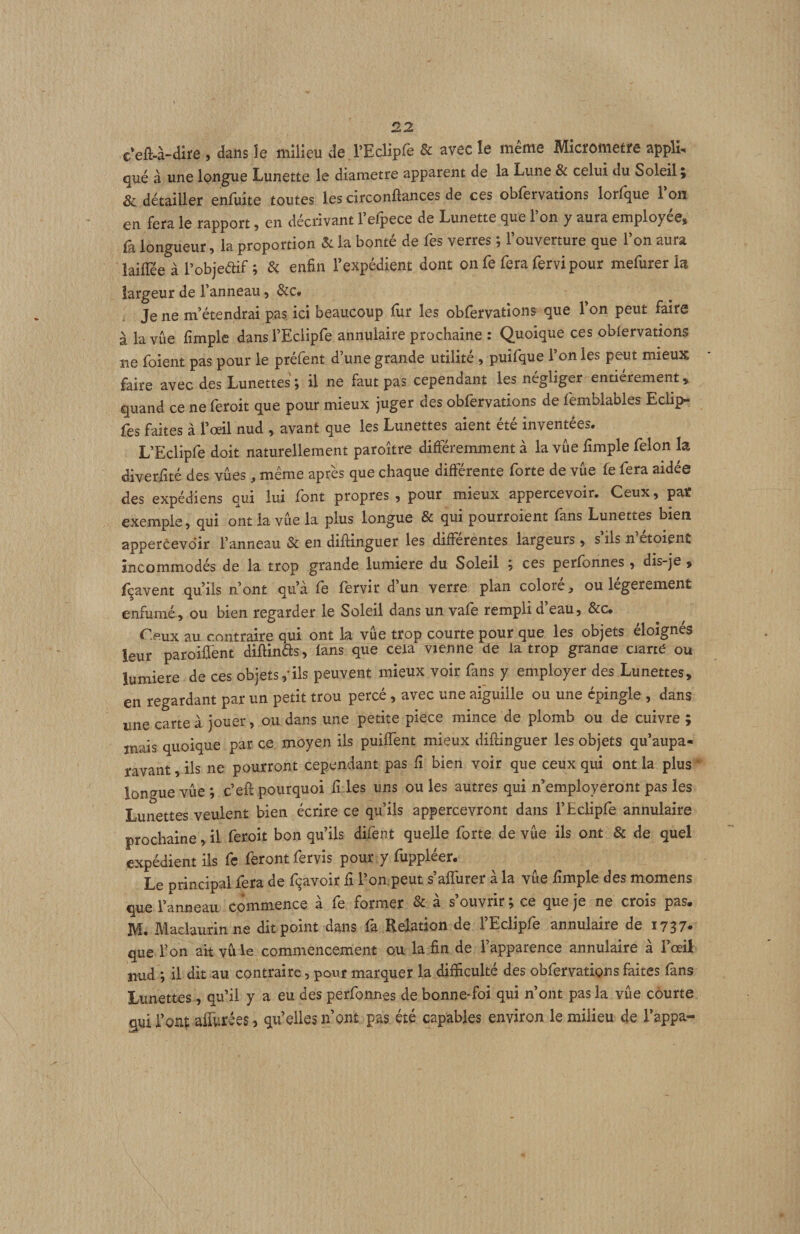 c’eft-à-dire , dans îe milieu de rEclipfe & avec le même Micromètre appli. qué à une longue Lunette le diamètre apparent de la Lune & celui du Soleil ; & détailler enfuite toutes les circonflances de ces oblêrvations lorlque 1 on en fera le rapport, en décrivant l’efpece de Lunette que l’on y aura employée, fa longueur, la proportion & la bonté de fes verres ; l’ouverture que l’on aura îaiffée à l’objeaif ; & enfin l’expédient dont on fe fera fervi pour mefurer U largeur de l’anneau, &c. Je ne m’étendrai pas, ici beaucoup lur les obfervations que Ton peut faire à la vue fimple dansl’Eclipfe annulaire prochaine : Quoique ces obfervations ne foient pas pour le préfent d’une grande utilité, puifque l’on les peut mieux faire avec des Lunettes ; il ne faut pas cependant les négliger entièrement, quand ce ne feroit que pour mieux juger des obfervations de femblables Eciip- fes faites à l’œil nud , avant que les Lunettes aient été inventées. L’Eclipfe doit naturellement paroître différemment à la vue fimple félon la diverfité des vûes, même après que chaque différente forte de vue fe fera aidée des expédiens qui lui font propres , pour mieux appercevoir. Ceux, par exemple, qui ont la vue la plus longue & qui pourroient fans Lunettes bien appercevoir l’anneau & en diifinguer les differentes largeurs, s ils n etoient incommodés de la trop grande lumière du Soleil ; ces perfonnes, dis-je , fçavent qu’ils n’ont qu’à fe fervir d’un verre plan colore, ou légèrement enfumé, ou bien regarder le Soleil dans un vafe rempli d eau, &c. Ceux au contraire qui ont h vue trop courte pour que les objets éloignés leur paroiffent diftinds, lans que cela vienne de la trop granoe ciarté ou lumière de ces objets,-ils peuvent mieux voir fans y employer des Lunettes, en regardant par un petit trou percé, avec une aiguille ou une épingle, dans une carte à jouer, ou dans une petite piece mince de plomb ou de cuivre ; mais quoique par ce moyen ils puifTent mieux diftinguer les objets qu’aupa- ravant, ils ne pourront cependant pas fi bien voir que ceux qui ont la plus ‘• longue vûe ; c’efl pourquoi fi les uns ou les autres qui n’employeront pas les Lunettes veulent bien écrire ce qu’ils appercevront dans l’Eclipfe annulaire prochaine, il feroit bon qu’ils difent quelle forte de vûe ils ont & de quel expédient ils fc feront fervis pour y fuppléer. Le principal fera de fçavoir fi l’on.peut s’afTurer à la vûe fimple des momens que l’anneau commence à fe former & à s’ouvrir; ce que je ne crois pas. M. Maclaurinne dit point dans là Relation de l’Eclipfe annulaire de i737- que Ton ait vu le commencement ou la fin de l’apparence annulaire à l’œil nud *, il dit au contraire, pour marquer la difficulté des obfervations faites fans Lunettes, qu’il y a eu des perfonnes de bonne-foi qui n’ont pas la vûe courte qui i’on$ afiûrées, qu’elles n’ont pas été capables environ le milieu de l’appa-