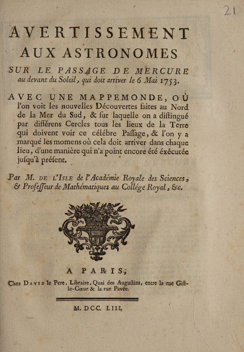 AVERTISSEMENT AUX ASTRONOMES SUR LE passage DE MERCURE au devant du Soleilj qui doit arriver le 6 Mai AVEC UNE MAPPEMONDE, OÙ l’on voit les nouvelles Découvertes faites au Nord de la Mer du Sud, &amp; fur laquelle on a diftingué par différens Cercles tous les lieux de la Terre qui doivent voir ce célébré Paffage, &amp; l’on y a marqué les momens où cela doit arriver dans chaque lieu, d’une manière qui n’a point encore été exécutée jufqu’à préfent. JPar M. DE UIsLE de VAcadémie Royale des Sciences ^ &amp; Profejfeur de Mathématiques mi Collège Royal, &amp;c. A P A R- I Si ÇKez David le Pere, Libraire, Quai des Augufiins, entre la me Gift- V le-Cœur 8c la rue Pavée. M. DCC LIIL I