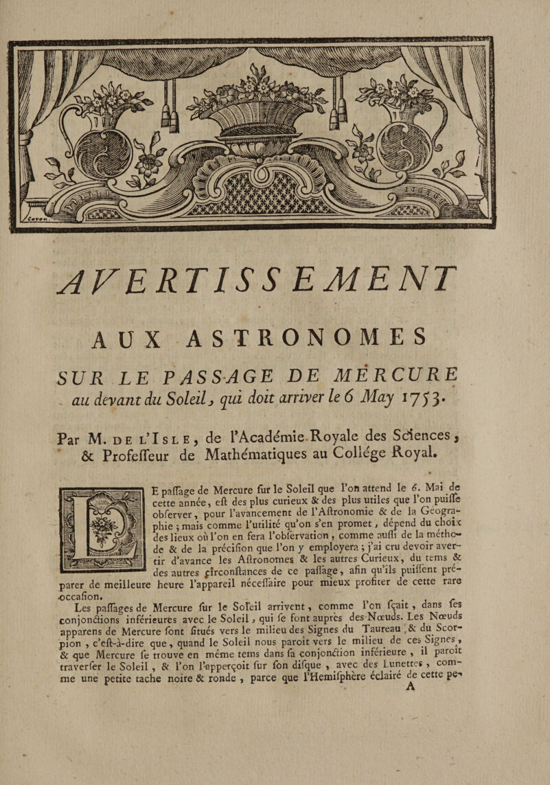 AFERTISS EMENT AUX ASTRONOMES SUR LE PASSAGE DE MÉRCURE . au devant du Soleil j (jià doit arriver le 6 May 1753* Par M. DE l’Isle, de l’Académie Royale des Sdences, &amp; ProfelTeur de Mathématiques au College Royal. E palTage de Mercure fur le Soleil que l’on attend le ê. Mai ÿ cette année, eft des plus curieux &amp; des plus utiles que l’on puille obferver, pour l’avancement de l’Aftronomie &amp; de la Géogra¬ phie ; mais comme l’utilité qu’on s’en promet, dépend du choix des lieux où l’on en fera i’obfervation , comme aufli de la métho¬ de &amp; de la précifion que l’on y employera ; j’ai cru devoir aver- tir d’avance les Agronomes &amp; les autres Curieux, du tems &amp; des autres pîrconftances de ce paflàge, afin qu’ils piiiffent pré¬ parer de meilleure heure l’appareil necefiaire pour mieux profiter de cette rare occafîon. . , r • j r Les pafTages de Mercure fur le Soleil arrivent, comme l’on fçait , dans les conjondions inférieures avec lo Soleil j qui fe font auprès des Noeuds. Les Noeuds apparens de Mercure font fîtués vers le milieu des Signes du Taureau dii Scor¬ pion , c’eft-à-dire que, quand le Soleil nous paroît vers le milieu de ces Signes^, &amp; que Mercure fe trouve en même tems dans fa conjondion inferieure , il paroit traverfer le Soleil , &amp; l’on l’apperqoit fur fon difque , avec des Lunettes , com¬ me une petite tache noire &amp; ronde , parce que l’Hemifphere éclairé de cette pe*’