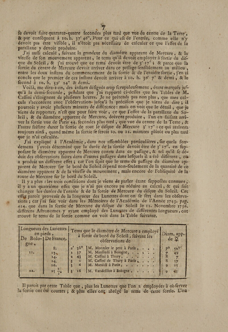 fe devoit faire quarante- &amp; par conféquent à lo. devoit pas être vifible , il n’étoit pas nécelTairp de calculer ce que l’effet de la parallaxe y devoit produire. J’ai auffi calculé , fuivant la grandeur du diamètre apparent de Mercure, &amp; la vîteffe de Ton mouvement apparent, le tems qu’il devoit employer à fortir du dif- que du Soleil, &amp; j’ai trouvé que ce tems devoit être de 3' 17 ; &amp; parce que la fortie, du centre de Mercure devoit arriver dans ce paflage fenfibiernent au milieu , entre les deux inftans du commencement de la fortie &amp; de l’entière fortie , j’en ai conclu que le premier de ces inflans devoit arriver à 10, h, ^6’ 7 &amp; demi , &amp; le fécond à 10, h. 55?' 24 &amp; demi. Voilà, me dira-t-on, des inftans défignés trop fcrupuleulement , étant marqués ju^ qu’à la demi-feconde , pendant que j’ai rapporté ci-deffùs que les Tables de M. Gaflini s’éloignent de plu/ieurs heures. Je ne prétends pas non plus , que mes cal¬ culs s’accordent avec l’obfervation* jufqu’à la précifion que je viens de dire ; il pourroit y avoir plufîeurs minutes de différence: mais on voit que le détail, que je viens de rapporter, n’eft que pour faire voir , ce que l’effet de la parallaxe du So¬ leil , &amp; du diamètre ^apparent de Mercure, doivent produire , l’un en faifant arri¬ ver la fortie vue de Paris 44. fécondés plus tard , que vue du centre de la Terre , &amp; Tautre faifant durer la fortie de tout le difque de Mercure 3' 17 : ce qui arrivera toujours ainfî, quand même la fortie fcferoit lo. ou 12. minutes plutôt ou plus tard que je n’ai calculée. J’ai expliqué à l’Académie , dans nos affemblées particulières , fur quels fon- demens j’avois déterminé que la durée de la fortie devoit être de 3' 17^^ en fûp- ppfant le diamètre apparent de Mercure connu dans ce pafîage,&amp; tel qu’il fe dé¬ duit des obfervations faites dans d’autres paflages dans lefquels il a été différent , ou ' a produit un différent effet ; car l’on fqait que le tems du paffage du diamètre ap¬ parent de Mercure fur le bord du Soleil dépend non-feulement de la quantité de ce diamètre apparent &amp; de la vîteffe du mouvement, mais encore de l’obliquité de la route de Mercure flir le bord du Soleil. Il y a plus : les trois conditions dont je viens de parler étant fuppofées connues,' îl y a un quatrième effet que je n’ai pas encore pu réduire au calcul, &amp; qui fait ' changer les durées de l’entrée &amp; de la fortie de Mercure du difque du Soleil. Cet eff^ paroît provenir de la longueur des Lunettes dont on fe fert dans les obferva- tions ; car j’ai fait voir dans les Mémoires de l’Académie de l’Année 1743. 424. que dans la fortie de Mercure du difque du Soleil le ii. Novembre 173^. différens Aftronomes y ayant employé des Lunetftes de différentes longueurs, ont trouvé le tems de la fortie comme on voit dans la Table fuivante. quatre fécondés plus fard que vue du centre de la Terre, h. 37' 46”. Pour ce qui efl de l’entrée, comme elle n’y Longueurs des Lunettes j ^ en pic s , N du bord du Soleil, fuivant les obfervations de De Bolo- De France, a K gne. 8. 2 37 14. 2 43 14. 3 0 16. 3 6 îi. 2 '5 y 3 16 M. Monnier le pere à Paris , M. Manfredi à Bologne, . , M. Caffini à Thury, . , ’, M. Caffini de Thury à Paris ,, M. Maraldi à Paris, , , , M. Vandellius à Bologne , Il paroît par cette Table que , plus les Lunettes que l’on a employées à obfèrver la fortie ont été courtes 3 &amp; plus elles on^ abrégé le tems de cette fortie. L’o»