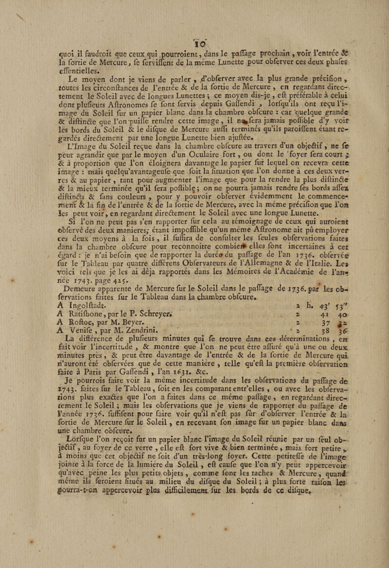 quoi il faudi'oit que ceux qui pourroient, dans le palïàge prochain , voir Tcntrée êc la fortie de Mercure, fe fervilïènt de la même Lunette pour obferver ces deux pha(es efTentielles, Le moyen dont je viens de parler , .«Tobferver avec îa plus grande prceifîon , toutes les circonftances de l’entrée &amp; de la fortie de Mercure , en regardant direc¬ tement le Soleil avec de longues Lunettes ; ce moyen dis-je , eft préférable à celui dont plufieurs Agronomes fe font fervis depuis GafTendi &gt; lorfqu’ils ont reçu l’i¬ mage du Soleil fur un papier blanc dans la chambre obfcure : car ‘quelque grande &amp; diifinde que l’on'puilie rendre cette image, il n%,fera jamais pofl'ible d’y voir les bords du Soleil &amp; le difque de Mercure auffi terminés qu’ils paroiffent étant re¬ gardés diredement par une longue Lunette bien ajuftée.- L’Image du Soleil reçue dans la chambre obfcure au travers d’un objedif, ne fV peut agrandir que par le moyen d’un Oculaire fort, ou dont le foyer fera court ^ &amp; à proportion que l’on éloignera davantage le papier llif lequel on recevra cette image : mais quelqu’avantageufe que foit lalîtuation que l’on donne à ces deux ver¬ res &amp; au papier , tant pour augmenter l’image que pour la rendre la plus diftinde &amp; la mieux terminée qu’il fera poflible ; on ne pourra jamais rendre fes bords alTea diftinds &amp; fans couleurs , pour y pouvoir obferver évidemment le commence- men’t êc la fin de l’entrée &amp; de la fortie de Mercure, avec la meme précifion que l’on îes peut voir , en regardant diredement le Soleil avec une longue Lunette. Si l’on ne peut pas s’en rapporter fur cela au témoignage de ceux qui auroient ©bfervé des deux maniérés; étant impoifible qu’un même Aftronome ait pu employer ces deux moyens à la fois , il fumra de confiilter les feules obfervations faites dans la chambre obfcure pour reconnoître combie# elles font incertaines à ceî égard: je n’ai befoin que de rapporter la durées du paffage de l’an 1736. obfervé© fur le Tableau par quatre différens Obfervateurs de f Allemagne &amp; de l’Italie. Les voici tels que je les ai déjà rapportés dans les Mémoires de l’Académie de l’an¬ née 1743. page 4x5'. Demeure apparente de Mercure fur le Soleil dans le pafiag© de 173^. par les ob¬ fervations faites fur le Tableau dans la chambre obfcure. A Ingolftadt. Z h. 43' 53'' A Ratifbone, par le P. Schreyer* z 41 40 A Roftoe, par M. Beyer* z 37 A Venife , par M. Zendrinî. ' '2 38 36 La différence de plufieurs minutes qui fè trouve dans ces déterminations , ejt fait voir l’incertitude , &amp; montre que l’on ne peut être affuré qu’à une ou deux minutes près, &amp; peut être davantage de l’entrée &amp; de la fortie de Mercure qui n’auront été obfervées que de cette manière , telle qu’efl la première obfervation faite à Paris par GafTendi , l’an 1631. &amp;c. Je pourrois faire voir la même incertitude dans les obfervations du paffage de 1743. faites fur le Tableau, (bit en les comparantentr’elles , ou avec les obîerva- tîons plus exades que l’on a faites dans ce même paffage, en regardant direc¬ tement le Soleil ; mais les obfervations que je viens de rapporter du paffage de l’année 173f*. fuffifent pour faire voir qu’il n’eft pas fur d’obferver l’entrée &amp; la fortie de Mercure fur le Soleil, en recevant fon image fiir un papier blanc dans sine chambre obfcure» Lorfque l’on reçoit fur un papier blanc Fîmage du Soleil réunie par un feul ob- ledif, au foyer de ce verre , elle eff fort vive &amp; bien terminée, mais fort petite ^ à moins que cet objedif ne foit d’un très-long foyer. Cette petitefîe de l’image jointe à la force de la lumière du Soleil , eff caufe que l’on n'y peut appercevoir qu’avec peine les plus petits objets , comme font les taches &amp; Mercure, quand même ils feroient fitués au milieu du difque du Soleil ; à plus forte raifoa ic5 gJouxra-Ê-on appercevoir plus difficilemm- fur les bords de ce difque»