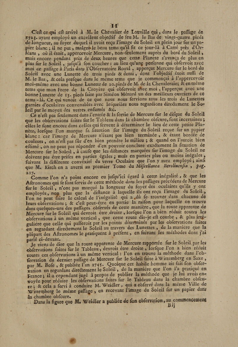 ir ce efi: arrivé à M. le Chevalier de louvîlle qui, dans le palîage de Î713. ayant employé un excellent objedif de feu M. le Bas de vingt-quatre, pieds de longueur, au foyer duquel il avoit requ l’image du Soleil en plein jour fur un pa¬ pier blanc ; il ne put, malgré le beau tems qu’il fit ce jour-là à Carré près d’Or¬ léans , où il étoit, appercevoir Mercure, non-feulement auprès du bord du Soleil , «nais encore pendant près de deux heures que cette Planète s’avança de plus en plus fiir le Soleil, jufqu’à fon coucher : au lieu qu’unç perfonne qui obfervoit avec moi ce paflàge à Paris dans l’Obfervatoire Royal , apperçut Mercure fur le bord du Soleil avec une Lunette de trois pieds &amp; demi, dont l’objedif étoit aufii de M. le Bas y &amp; cela prefque dans le même tems que je commençai à^ l’appercevoir moi-même avec une bonne Lunette de zo.pieds de M. de la Chevaleraie; &amp; en meme tems que mon Frere de la Croyère qui obfervoit aVec moi , l’apperçut avec une bonne Lunette de 13. pieds faite par Siméon Ménard un des meilleurs ouvriers de ce tems-là. Ce qui venoit de ce que nous nous fervions tous les trois de Lunettes garnies d’oculaires convenables avec lefqueiies nous regardions diredement le So¬ leil par le moyen des verres enfumés &amp;c. Ce n’eft pas feulement dans l’entrée &amp; la fortie de Mercure fur le difque du Soleil que les obfèrvations faites fur le Tableau dans la chambre obfcure, font incertaines ; elles le font encore dans celles qui fervent à déterminer le lieu de cette petite Pla¬ nète, lorlque l’on marque fa. fituation fiir 1 image du Soleil reçue fur un papier blanc: car l’image de^ Mercure n’étant pas bien^ terminée , &amp; étant bordée de couleurs , on n’eft pas fur d’en bien prendre le milieu 3 &amp; quand on 1 auroit bien cflimé , on ne peut pas répondre d’en pouvoir conclure exadement la fituation de Mercure fur le Soleil, à caufe que les diftances marquées fur l’image du Soleil ne doivent pas être prifes en parties égalés ; mais en parties plus ou moins inégalés » fliivant la différente convéxite du verre Oculaire que 1 on y aura emp^ye ; ainii que M® Kirch en a averti au premier Tome du Mifcellanea B^rolinenfta , p^g® % 17« Comme l’on n’a point encore eu jufqu’ici égard à cette inégalité , &amp; que les Aftronomes qui fe font fervis de cette méthode dans les paflàges precedens de Mercure liirle Soleil, n’ont pas marqué la longueur du foyer des oculaires quils y ont employés, nop plus que la diftance à laquelle ils ont reçu 1 irnage du Soleil y l’on ne peut faire le calcul de l’inegaiite qui a ,du fe trouver dans chacune de leurs obfèrvations ^ &amp; c’eft peut-être en partie la raifon pour laquelle on trouve dans quelques-uns des paflàges obfervés de cette maniéré, que la route apparente de Mercure fiir le Soleil qui devroit etre ^droite , lorlque 1 on a bien réduit toutes^ les ©bfervatious à un même vertical, que cette route dis-je efi: courbe , &amp; plus irré¬ gulière que celle qui palferoit par les points déterminés par les obfèrvations faites en regardant diredement le Soleil au travers des Lunettes , de la maniéré que la plupart des Aftronomcs le pratiquent à préfent, en fuivant les méthodes dont j’ai *^^Je^v?ens^de”dire que la route apparente de Mercure rapportée fur le Soleil par les obfèrvations faites fur le Tableau, devroit être droite , lorfque l’on a bien réduit toutes ces obfèrvations à un même vertical : l’on en trouve la méthode dans l’ob- fervation du dernier paflàge de Mercure fur le Soleil faite à Wittemberg en Saxe , par M. Bofe , &amp; publiée l’an i745* Quoique cet habile homme ait fait fon obfer- vation en regardant diredement le Soleil, de la maniéré que 1 on 1 a pratiqué en. France; il a cependant jugé à propos de publier la méthode que je lui avois en¬ voyée pour réduire les obfèrvations faites fur le Tableau dans la chambre obfcu- re ; &amp; cela a feevi à conduire M* ’Weidler , qui a obferve dans la meme c Witteipiberg le même paflàge , en recevant l’image du Soleil fur un papier dans la chambre obfcure. . Dans la figure que M* Wciàler a publiée de £qxi obiervation y au commençeoient Bij