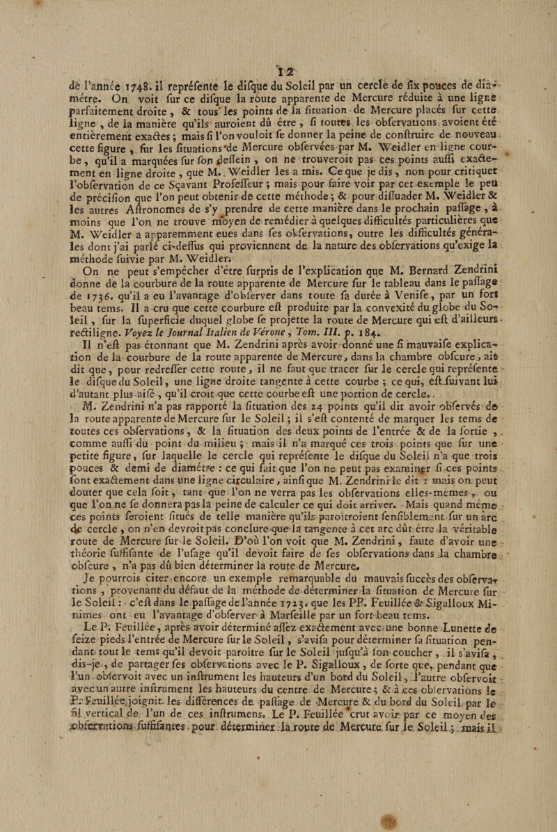 TT de l’année 1748. il fepréfente le diTque du Soleil par un cercle de lîx pouces de dià-- niétre. On voit fur ce difque la route apparente de Mercure réduite à une ligne parfaitement droite , &amp; tous* les points de la fituation de Mercure placés fur cette ligne , de la manière qu’ils auroient du être , fi toutes^ les obfervations, avoient été entièrement exades ; mais fi l’on vouloit fe donner la peine de conftruire de nouveau cette figure , fhr les fituations'de Mercure obfervées par M. Weidler en ligne cour¬ be, qu’il a marquées fur ibn defiein , on ne trouveroit pas ces points aulTi exade- ment en ligne droite , que M.. Weidler les a mis. Ge que je dis , non pour critiquer robfervation de ce Sçavant ProfefTeur ; mais pour faire voir par cet exemple le peu de précifion que l’on peut obtenir de cette méthode ; &amp; pour dilîuader M. Weidler &amp; les autres Aftronomes de s’y prendre de cette manière dans le prochain palTage , à moins que l’on ne trouve moyen de remédier à quelques difficultés particulières que M. Weidler a apparemment eues dans Tes oVfervations, outre les difficultés généra¬ les dont j’ai parlé ci-defîus qui proviennent de. la nature des obfervations qu’exige la méthode fuivie par M. Weidlen On ne peut s’empêcher d’être furpris de Pexplication que M. Bernard Zendrîni donne de la courbure de la route apparente de Mercure fur le tableau dans le pafiage de 17^6. qu’il a eu l’avantage d’cblerver dans toute fa durée à Venife, par un fort beau tems. Il a cru que cette courbure eft produite par la convexité du,globe du So-^ ieil, fur la fuperficie duquel globe fe projette la route de Mercure qui eft d’ailleurs - rediligne. Voyez le Journal Italien de Vérone , Tom. III. p, Il n’èll pas étonnant que M. Zendrini après avoir donné une fi imauvaife explica¬ tion de la courbure de la route apparente de Mercure, dans la chambre obfcure, ait? dit que, pour redrefier cette route, il ne faut que tracer fur le cercle qui repréfente le difque du Soleil, une ligne droite tangente à cette courbe; ce qui, eft.fuivant lui d’autant plus aifé , qu’il croit que cette courbeeffi uneportion de cercle». M. Zendrini n’a pas rapporté la fituation des 24 points qu’il dit avoir obfervés d© la route apparente de Mercure fur le Soleil ; il s’eft contenté de marquer les tems de toutes ces obfervations, &amp; la fituation des deux points de l’entrée &amp; de la fortie , . comme aufli du point du milieu ; mais il n’a marqué ces trois points que fiir une petite figure, fiir laquelle le cercle qui repréfente le difque du Soleil n’a que trois pouces &amp; demi de diamètre : ce qui fait que l’on ne peut pas examin|;r fixes points font exadement dans une ligne circulaire, ainfi que M. Zendrini le dit : mais on. peut douter que cela foit ^ tant que l’on ne verra pas les obfervations elles-mêmes , ou que l’on ne fe donnera pas la peine de calculer ce qui doit arriver. Mais quand mémo ces points feroient fitués de telle manière qu’ils parokroient fcnfiblem.ent fur un arc cercle , on n’en devroitpas conclure queria tangente â cet arc dût être la véritable route de Mercure fiir le Soleil. D’où l’on voit que M. Zendrini , faute d’avoir une théorie fuffi fan te de l’ufage qu’il devoit faire de fes obfervations dans .la chambre: obfcure , n’a pas dît bien déterminer la route de Mercure» Je pourrois citer encore un exemple remarquable du mauvais fiiccès des obfêrva-f tiens , provenant du défaut de la méthode de-déterminer la fituation de Mercure fur le Soleil : c’efldans le paifagedel-année 1713. que les PP. Feuilléc^ Sigalloux Mi¬ nimes ont eu l’avantage d’obferver- à Marleiile par un fort beau tems. Le P. Feuiliée, après avoir déterminé aflèz exaftement aveemne bonne Lunette de feize pieds l’entrée de Mercure fur le Soleil, s’avifa pour déterminer fa fituation pen¬ dant tout le tems qu’il devoit paroître fur le S'oleii jufqu’à Ion coucher , il s’avifà , dis-’jev, de partager fes obfervations avec le P. Sigalloux , de forte que, pendant que î’un oblervoit avec un infirument les hauteurs d’un bord du Soleil, . l’autre obfervoit ayecun autre inftrument les hauteurs du centre de Mercure ; &amp; àxcs obiervations le P.’Feuiliée,joignit, les différences de. pafiage de -Mercure &amp; du bord du SoleiLpar le fil vertiçai de l’un de ces inftrumens. Le P. Feuiliée crut avoir, par ce moyen des x&gt;bfervations,ruffifantes - pour. déterminer là route de Mercure, fur je Soleil.; ..maisil.