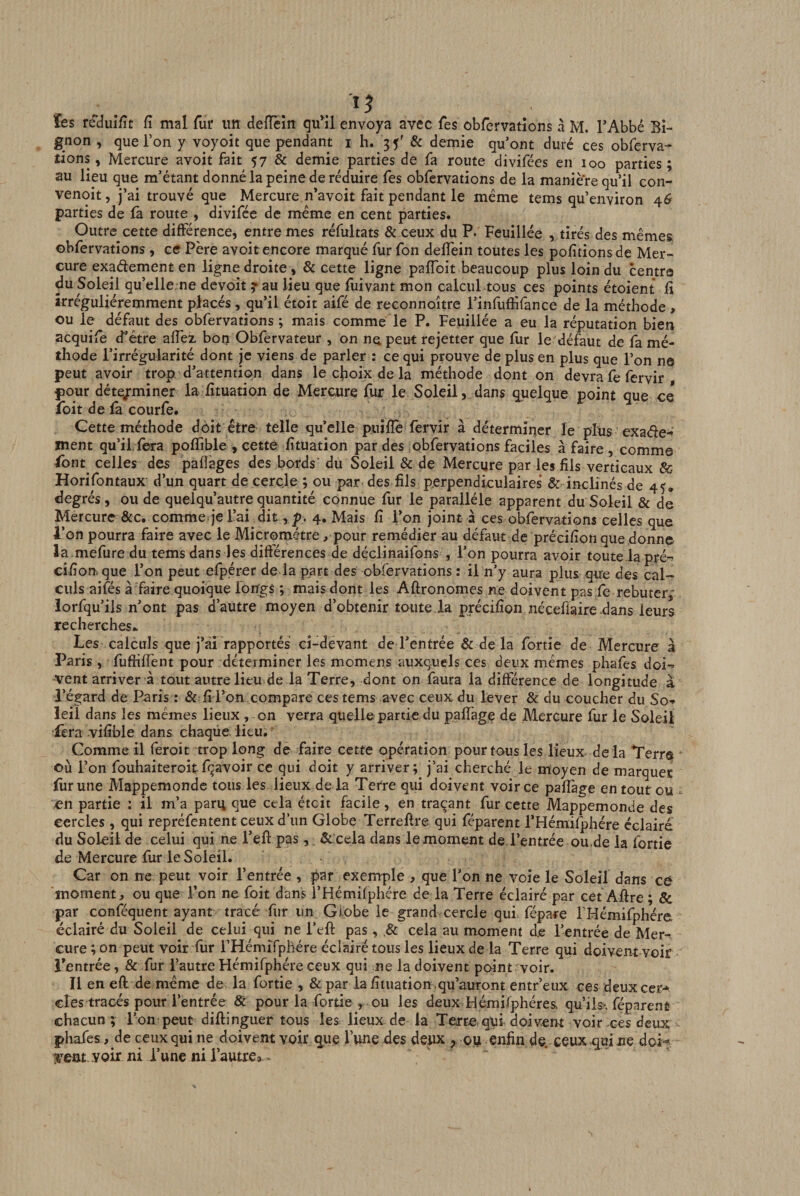 , . . . . gnon , que l’on y voyoit que pendant i h. 35' 8c demie qu’ont duré ces obferva- dons, Mercure avoit fait 57 &amp; demie parties de fa route divifées en 100 parties; au lieu que m’étant donné la peine de réduire fes obfcrvations de la manière qu’il con- venoit, j’ai trouvé que Mercure n’avoit fait pendant le même tems qu’environ 46 parties de fa route , divifée de même en cent parties. Outre cette différence, entre mes réfultats &amp; ceux du P. Feuillée , tirés des mêmes obfervations, ce Père avoit encore marqué fur fon deffein toutes les pofitionsde Mer¬ cure exadement en ligne droite , 8c cette ligne pafToit beaucoup plus loin du centra du Soleil qu’elle ne devoit y au lieu que fuivant mon calcul tous ces points étoient fi îrréguliéremment placés, qu’il étoit aifé de reconnoître i’infufiifance de la méthode, ou le défaut des obfervations ; mais comme le P. Feuillée a eu la réputation bien acquife d’étre affez bon Obfervateur , on ne peut rejetter que fur le défaut de fa mé¬ thode l’irrégularité dont je viens de parler : ce qui prouve de plus en plus que l’on ne peut avoir trop, d’attention dans le choix de la méthode dont on devra fe fervir pour déte/miner la fituation de Mercure fur le Soleil,.dans quelque point que ce* loit de là courfe. Cette méthode doit être telle qu’elle piijlïè fervir à déterminer le plus exaéte- ment qu’il,fera poffible , cette fituation par des obfervations faciles à faire, comme Tont celles des pafïàges des bords' du Soleil &amp; de Mercure par les fils verticaux &amp; Horifontaux d’un quart de cercle ; ou par des fils perpendiculaires &amp; inclinés de 45. degrés, ou de quelqu’autrequantité connue fur le parallèle apparent du Soleil &amp; de Mercure 8cc, comme je l’ai dit , p. 4. Mais fi l’on joint à ces obfervations celles que 4’on pourra faire avec le Micromètre, pour remédier au défaut de précifion que donne la mefure du tems dans les différences de déclinaifons , l’on pourra avoir toute la pré-^ cifionque l’on peut efpérer de la part des obfervations : il n’y aura plus qire des cal¬ culs aifés à faire quoique longs ; mais dont les Aftronomes ne doivent pas fe rebuter,' lorfqu’ils n’ont pas d’autre moyen d’obtenir toute.la précifion néceflaire dans leurs recherches.. Les calculs que j’ài rapportés ci-devant de l’entrée &amp; de la fortîe de Mercure à Paris , fufhfTent pour déterminer les momens auxquels ces deux mêmes phafes doi-» vent arriver à tout autre lieu de la Terre, dont on faura la différence de longitude à l’égard de Paris : &amp; fi l’on compare ces tems avec ceux du lever &amp; du coucher du So-» leil dans les mêmes lieux , on verra quelle partie, du paffag^ de Mercure fur le Soleil •Tera vifible dans chaqüe. lieu. Comme il feroit trop long de faire cette opération pour tous les lieux de là Terre où l’on fouhaiteroitfqavoir ce qui doit y arriver; j’ai cherché le moyen de marquer fiirune Mappemonde tous les lieux de la Terre qui doivent voir ce paffage en toutou en partie : il m’a paru Que cela étcit facile, en traçant fur cette Mappemonde des cercles , qui repréfentent ceux d’un Globe Terrefire qui féparent l’Hémifphére éclairé du Soleil de celui qui ne l’eft pas,. &amp;.cela dans le moment de l’entrée ou-de la fortie de Mercure fur le Soleil. Car on ne peut voir l’entrée , par exemple , que l’on ne voie le Soleil dans ce moment, ou que Ton ne foit dans l’Hémifphére de la Terre éclairé par cet Aftre ; &amp; par conféquent ayant tracé fur un Gi.obe le grand cercle qui fépare FHémifphére éclairé du Soleil de celui qui ne l’eft pas, .&amp; cela au moment d.e l’entrée de Mer-, cure ; on peut voir fur rHémîfphére éclairé tous les lieux de la Terre qui doivent voir l’entrée, &amp; fur l’autre Hémifphére ceux qui ne la doivent point voir. Il en eft de même de la fortie , &amp;par la fituation .qu’auront entr’eux ces deuxcer-^ des tracés pour l’entrée 8c pour la fortie , ou les deux Hémifphéres. qu’ils^, féparent chacun ; l’on peut diftinguer tous les lieux de la Terre qui doivent voir ces deux phafes, de ceux qui ne doivent voir que l’une des deux , ou enfin de.-ceux qui ne dob voir ni l’une ni l’autre»