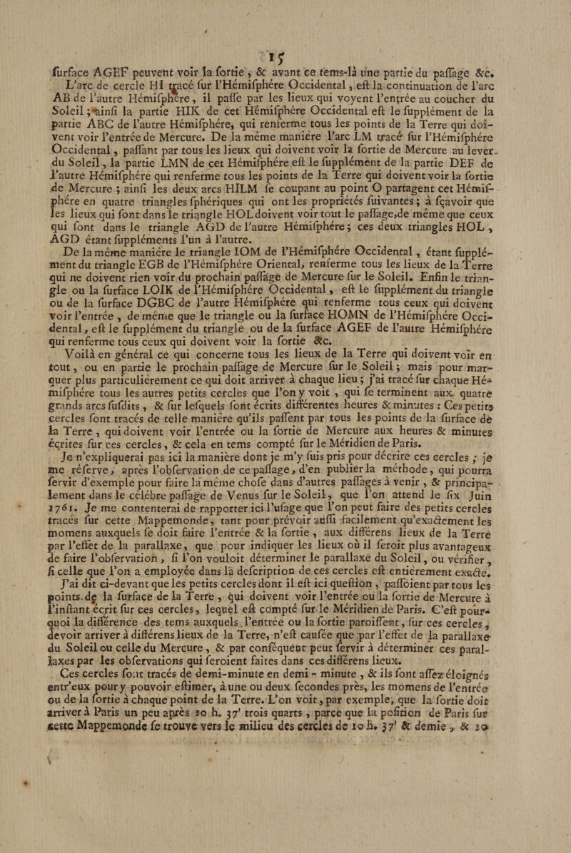 furface AGEF peuvent voir îa fortie , &amp; avant ce tems-là une partie du pafîàge &amp;c* L'arc de cercle HI t^acé lur rHémifphére Occidental, eft la continuation de Tare Ab de l’autre Hémirphere, il palfe par les lieux qui voyent l’ençrée au coucher du Soleil ;'^infi la partie HIK de cet Hëmifphére Occidental eft le fupplément de la partie ABC de l’autre Hémilphére, qui renferme tous les points de la Terre qui doi¬ vent voir l’entrée de Mercure. De la même manière l’arc LM ttacé fur l’Hémifphére Occidental, paflànt par tous les lieux qui doivent voir la fortie de Mercure au lever* du Soleil, la partie LMN de cet Hémilphérc eft le ftipplément de la partie DEF de l’autre Hémilphére qui renferme tous les points de la Terre qui doivent voir la fortie de Mercure ; ainft les deux arcs HILM fe coupant au point O partagent cetHémif- phére en quatre triangles fphériques qui ont les propriétés ftiivantes ; à fçavoir que les lieux qui font dan s le triangle HOL doivent voir tout le paffagejde même que ceux qui font dans le triangle ÀGD de l’autre Hémifphére ; ces deux triangles HOL , AGD étant ftippléments l’un à l’autre. De la même manière le triangle lOM de l’Hémifphére Occidental, étant fupplé¬ ment du triangle EGB de l’Hémifphére Oriental, renferme tous les lieux de la Terre qui ne doivent rien voir du prochain paflage de Mercure ftir le Soleil. Enfin le trian¬ gle ou la furface LOIK de l’Hémifphére Occidental, eft le fupplément du triangle ou de la furface DGBC de l’autre Hémifphére qui renferme tous ceux qui doivent voir l’entrée , de même que le triangle ou la fiirface HOMN de l’Hémiiphére Occi¬ dental , eft le fupplément du triangle ou de la furface AGEF de l’autre Hémilphére qui renferme tous ceux qui doivent voir la fortie ôte. Voilà en général ce qui concerne tous les lieux de la Terre qui doivent voir en tout, ou en partie le prochain paflage de Mercure fiir le Soleil ^ mais pour mar¬ quer plus particulièrement ce qui doit arriver à chaque lieu ; j’ai tracé ftir chaque Hé-» milphére tous les. autres petits cercles que Ton y voit , qui fe terminent aux quatre grands arcslufdits, &amp; fiir lefquels font écrits différentes heures &amp; minutes : Ces petits cercles font tracés de telle manière qu’ils paffent par tous les points de la furface de la Terre, qui doivent voir l’entrée ou la fortie de Mercure aux heures &amp; minutes écrites fur ces cercles, &amp; cela en tems compté fiir le Méridien de Paris. Je n’expliquerai pas ici la manière dont je m’y fuis pris pour décrire ces cercles ; je me réferve, après l’obfervation de ce paflage, d’en publier la méthode, qui pourra fervir d’exemple pour faire la même choie dans d’autres paflages à venir , &amp; principa¬ lement dansTe célébré paflage de Venus fur le Soleil, que Ton attend le fix Juin 1761, Je me contenterai de rapporter ici l’ufage que l’on peut faire des petits cercles tracés fur cette Mappemonde, tant pour prévoir aufli facilement qu’exadement les momens auxquels fe doit faire l’entrée &amp; la fortie , aux différens lieux de la Terre par l’effet de la parallaxe, que pour indiquer les lieux où il feroit plus avantageux de faire l’obfervation , fi l’on vouloit déterminer le parallaxe du Soleil, ou vérifier, fi celle que Ton a employée dans là defeription de ces cercles eft entièrement exaéle. J’ai dit ei-devant que les petits cercles dont il eft ici queftion , palfoient par tous les points, dç la furface de la Terre , qui doivent voir l’entrée ou la fortie de Mercure à î’inftant écrit fur ces cercles, lequel eft compté fiir-le Méridien de Paris. G’eft pour¬ quoi la différence des tems auxquels l’entrée ou la fortie paroiflent, fur ces cercles , devoir arriver à différens lieux de la Terre, n’eft caufée que par l’effet de la parallaxe du Soleil ou celle du Mercure, &amp; par conféquent peut fervir à déterminer ces paral- îaxes par les obfervations qui feroient faites dans cesdift'érens lieux. Ces cercles font tracés de demi-minute en demi - minute , &amp; ils font affez éloignés entr’eux pour y pouvoir eftimer, aune ou deux fécondés près, les momens de l’entrée ou de la fortie à chaque point de la Terre. L’on voit, par exemple, que la fortie doit arrivera Paris un peu après iq h. 37' trois quarts , parce que la pofition de Paris fuE «fitte Mappemonde fe trouve vers le milieu des cercles de lo h^ 3/ ^ demie , &amp; 10.