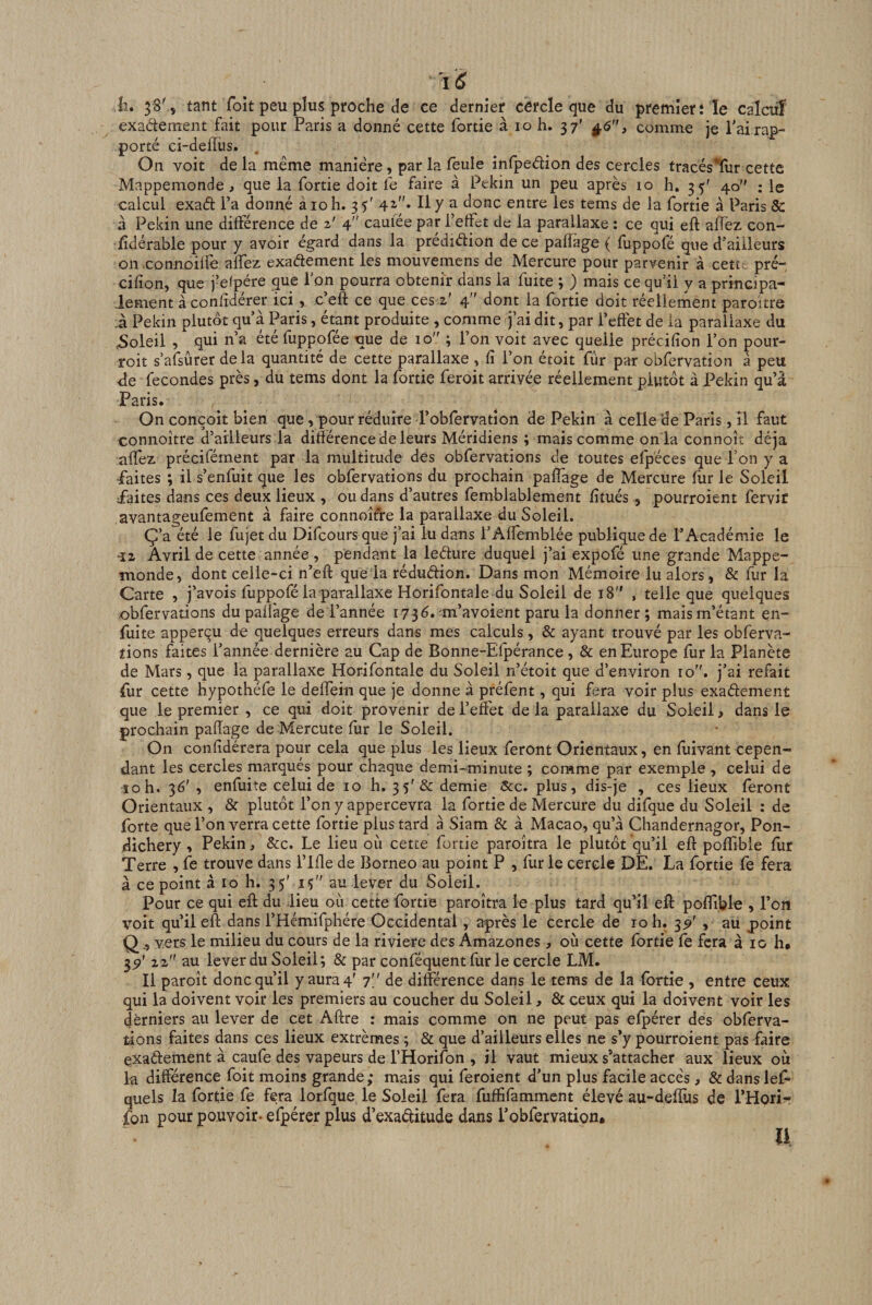 11. 38^5 tant Toit peu plus proche de ce dernier cercle que du premier: le calaiî exaétement fait pour Paris a donné cette fortie à lo h. 37’ ^6, comme je Pairap¬ porté ci-deffus. On voit de la même manière, parla leule inlpedion des cercles tracés’ïur cette Mappemonde, que la fortie doit fe faire à Pékin un peu après 10 h, 35' 40 : le calcul exaél l’a donné à 10 h. 3 T 42-''» Il y a donc entre les tems de la fortie à Paris &amp; à Pékin une différence de 2' 4 cauiee par l’effet de la parallaxe : ce qui eft aflèz con- Tdérable pour y avoir égard dans la prédiéfion de ce paflage ( flippofé que d’ailleurs on .connoilfe alfez exadement les mouvemens de Mercure pour parvenir à cetu. pré- cifîon, que j’efpére que l’on pourra obtenir dans la fuite ; ) mais ce qu’il y a principa¬ lement à conlîdérer ici, c’eft ce que ces 2' 4 dont la fortie doit réellement paroitre 1 Pékin plutôt qu’a Paris, étant produite , comme j’ai dit, par l’effet de la parallaxe du ,Soleil , qui n’a été fuppofée nue de 10 ; l’on voit avec quelle précifîon l’on pour- roit s’afsûrer delà quantité de cette parallaxe , fi l’on étoit fur par obfervation à peu de fécondés près, du tems dont la fortie feroit arrivée réellement plutôt à Pékin qu’à Paris. On conçoit bien que, pour réduire l’obfervation de Pékin à celle de Paris, îl faut connoître d’ailleurs la différence de leurs Méridiens ; mais comme on ia connoît déjà alfez précifément par la multitude des obfervations de toutes efpéces que l’on y a •faites ; il s’enfuit que les obfervations du prochain paflage de Mercure flir le Soleil faites dans ces deux lieux , ou dans d’autres femblablement fîtués, pourroient fervir avantageufement à faire connoîfre la parallaxe du Soleil. Ç’a été le fujet du Difeours que j’ai lu dans l’Affemblée publique de l’Académie le ■12 Avril de cette année , pendant la leéfure duquel j’ai expofé une grande Mappe¬ monde, dont celle-ci n’efl: quela rédudion. Dans mon Mémoire lu alors, &amp; fur la Carte , j’avois fuppofé la parallaxe Horifontale du Soleil de 18 , telle que quelques -obfervations du paflage de Tannée 173^. m’avoient paru la donner; mais m’étant en- fuite apperçu de quelques erreurs dans mes calculs, &amp; ayant trouvé par les obferva¬ tions faites l’année dernière au Cap de Bonne-Efpérance , &amp; en Europe fur la Planète de Mars, que la parallaxe Horifontale du Soleil n’étoit que d’environ 10”. j’ai refait fur cette hypothéfe le deffein que je donne à préfent, qui fera voir plus exadement que le premier , ce qui doit provenir de l’effet de la parallaxe du Soleil, dans le prochain paflage de Mercutefur le Soleil. On confîdérera pour cela que plus les lieux feront Orientaux, en fuivant cepen¬ dant les cercles marqués pour chaque demi-minute ; comme par exemple , celui de îoh. 36' , enfuite celui de 10 h. 3 5'&amp; demie &amp;c. plus, dis-je , ces lieux feront Orientaux , &amp; plutôt l’on y appercevra la fortie de Mercure du difque du Soleil : de forte que l’on verra cette fortie plus tard à Siam &amp; à Macao, qu’à Chandernagor, Pon¬ dichéry , Pékin, &amp;c. Le lieu où cette fortie paroitra le plutôt qu’il eft poffible fur Terre , fe trouve dans l’ifte de Bornéo au point P , fur le cercle DE. La fortie fe fera à ce point à 10 h. 35' iç au lever du Soleil. Pour ce qui eft du lieu où cette fortie paroîtra le plus tard qu’il eft poftible , Ton voit qu’il eft dans l’Hemifphére Occidental, après le cercle de 10 h. 3^ , au point Qvers le milieu du cours de la riviere des Amazones, où cette fortie le fera à 10 h. 3^' 22 au lever du Soleil; &amp; par conféquent fur le cercle LM. Il paroît donc qu’il y aura 4' 7' ' de différence dans le tems de la fortie , entre ceux qui la doivent voir les premiers au coucher du Soleil, &amp; ceux qui la doivent voit les derniers au lever de cet Aftre : mais comme on ne peut pas efpérer des obferva¬ tions faites dans ces lieux extrêmes ; &amp; que d’ailleurs elles ne s’y pourroient pas faire exaftement à caufe des vapeurs de l’Horifon , il vaut mieux s’attacher aux lieux où la différence foit moins grande; mais qui feroient d’un plus facile accès, &amp; dans leT quels la fortie fe fera lorfque le Soleil fera fuffifamment élevé au-deffus de l’Hori- fon pour pouvoir- efpérer plus d’exaélitude dans l’obfervation.