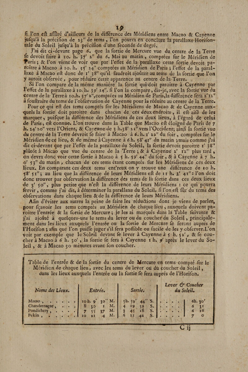 _ /19 a Von eû afTûré d’ailleurs de la différence des Méridiens entre Macao &amp; Cayenne jufqu’à la précifîon de ” de tems, l’on pourra en conclure la parallaxe Horifon- tale du Soleil jufqu’à la précifîon d’une fécondé de degré. J’ai dit ci-devant page 6, que la fortie de Mercure vue du centre de la Terre fe devoir faire à ïo. h. 37' z” du 6, Mai âu matin, comptées fiir le Méridien de IParis ; &amp; l’on vient de voir que par l’effet de la parallaxe cette fortie devoit pa- roître à Macao a 10. h. 24 comptées au Méridien de Paris ; l’effet de la paral¬ laxe à Macao eft donc de i' 38 qu’il faudroit ajouter au tems de la fortie que l’on y auroit obfèrvée , pour réduire cette apparence au centre de la Terre. Si r on compare de la même manière la fortie qui doit paroître à Cayenne par l’effet de la parallaxe a 10. h. 3^' 14. fi l’on la compare, dis-je, aVec la fortie vue du centre de la Terreà lo.h. 37' 2,comptées au Méridien de Paris,la différence fera 2'12 a fouftraire du tems de l’obfervation de Cayenne pour la réduire au centre de la Terre* Pour ce qui eft des tems comptés fur les Méridiens de Macao &amp; de Cayenne aux- 'quels la fortie doit paroître dans chacun de ces deux endroits , il eft aifé de les marquer, puifque la différence des Méridiens de ces deux lieux, à l’égard de celui de Paris, eft connue. L’on trouve dans la Table que Macao eft éloigné de Paris de 7 h, 24' 20 vers l’Orient, &amp; Cayenne de 3 h.3 8' 21 vers l’Occident; ainii la fortie vue du centre de la Terre dcvroit fe faire à Macao à 6. h. i' 22 du foir , comptées fiir le Méridien de ce lieu, &amp; de mêmeàCayenne à éh. 58'41 du matin vmais comme j’ai dit ci-devant que par l’effet delà parallaxe du Soleil, la fortie devoit paroître ï 38 plutôt à Macao que vue du centre de la Terre ; &amp; à Cayenne 2' 12 plus tard ^ on devra donc voir cette fortie à Macao à 5 h. 59' 44 du foir , &amp; à Cayenne à 7 h. cj ^3 du matin , chacun de ces tems étant comptés fur les Méridiens de ces deux lieux. En comparant ces deux tems ent’reux on y trouve une difterence de 10 h. 58' 51”; au lieu que la différence de leurs Méridiens eft de 11 h. z' 41 : l’on doit donc trouver par obfervation la différence des tems de la fortie dans ces deux lieux de 3' 50, plus petite que n’eft la différence de leurs Méridiens : ce qui pourra fervir , comme j’ai dit, à déterminer la parallaxe du Soleil, fi l’on eft fur du tems des obfervations dans chaque lieu &amp;de la différence de leurs Méridiens. Afin d’éviter aux autres la peine de faire les réduélions dont je viens de parler, pour fçavoir les tems comptés au Méridien de chaque lieu , auxquels doivent pa¬ roître l’entrée &amp; la fortie de Mercure ; je les ai marqués dans la Table fuivante &amp; j’ai ajouté à quelques-uns le tems du lever ou du coucher du Soleil, principale¬ ment dans les lieux auxquels l’entrée ou la fortie de Mercure fie feront auprès de l’Horifon ; afin que l’on puifte juger s’il fera poflible ou facile de les y obferver.L’on voit çar exemple que le Soleil devant fê lever à Cayenne à s h. 52', &amp; fe cou¬ cher a Macao à 6 h. 30' , la fortie fe fera à Cayenne i h, après le lever du So¬ leil , &amp; à Macao 30 minutes avant fon coucher. Table de l’entrée &amp; de la fortie du centre de Mercure en tems compté fiir le Méridien de chaque lieu, avec les tems du lever ou du coucher du Soleil, dans les lieux auxquels l’entrée ou la fortie le fera auprès de l’Horifon, Noms des Ueux. ^t2C30 , . • . . Chandernagor, . . Pondichéry , . . . Pékin , . . . . Lever &amp; Coucher Entrée, Sortie, du Soleil, • 10 h. 9’ 30 M. 5h. 59' 44 s. • • • » 6h. 30^ • 8 50 I M. 4 19 52 S. t • • • 6 31 • 7 55 37 3 45 18 S. • « • • 6 j6 • . 10 21 4 M. 6 II 42 S. • • • • 7 0 Cij