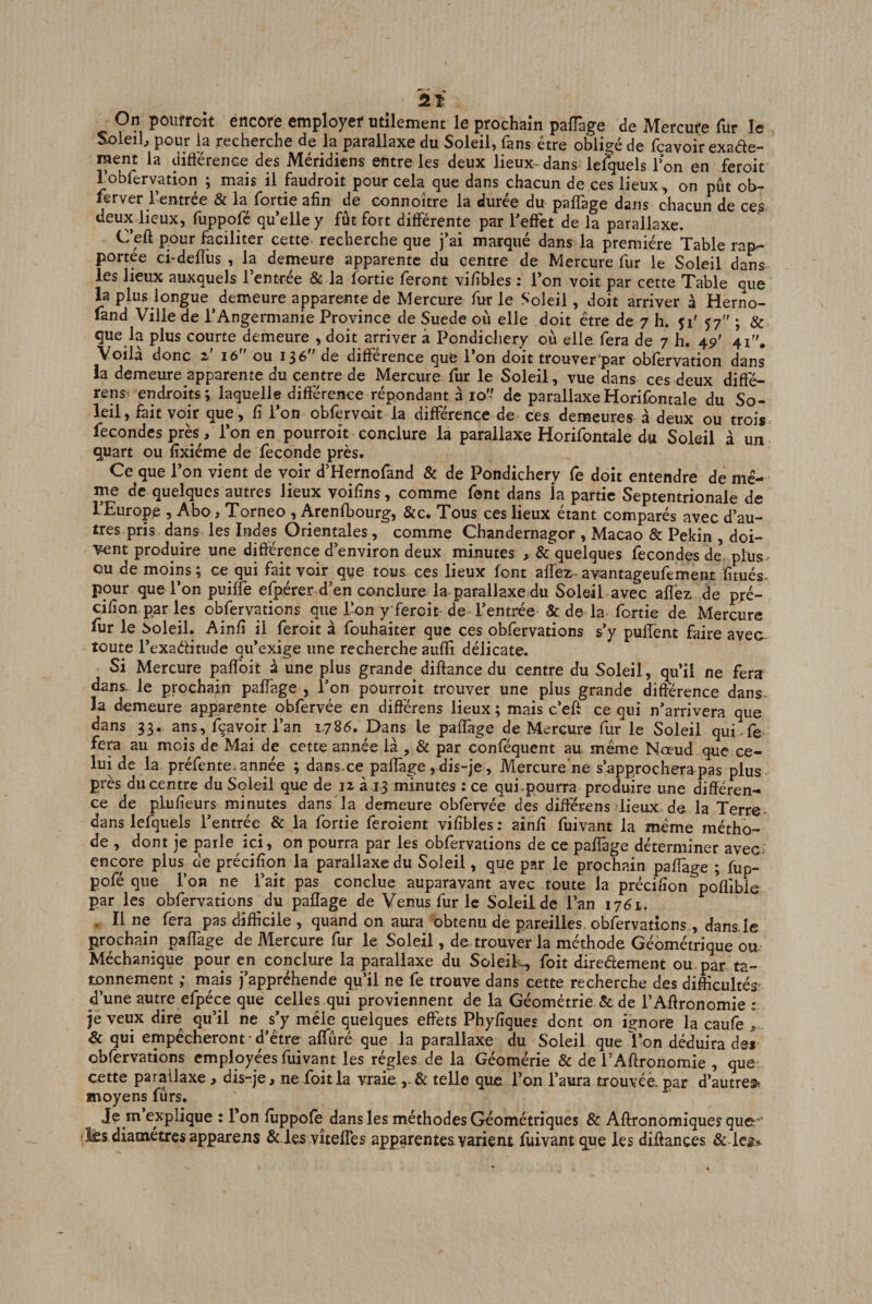 Sx)leih pour la recherche de la parallaxe du Soleil, fans être obligé de fçavoir exade- ment la diftérence des Méridiens entre les deux lieux-dans^ le^els Ton en feroit robfervation ; mais il faudroit pour cela que dans chacun de ces lieux, on pût ob- lerver l’entrée &amp; la fortie afin de eonnoître la durée du pafiage dans chacun de ce^ deux lieux, fuppofé quelle y fût fort différente par leffet de la parallaxe. Ceft pour faciliter cette recherche que j’ai marqué dans la première Table rap¬ portée ci-defliis , la demeure apparente du centre de Mercure fur le Soleil dans les lieux auxquels l’entrée &amp; la fortie feront vifibles : l’on voit par cette Table que la plus longue demeure apparente de Mercure fur le Soleil, doit arriver à Herno- fand Ville de l’Angermanie Province de Suede où elle doit être de 7 h. çi' 57 ; &amp; que la plus courte demeure , doit arriver à Pondichéry où elle, fera de 7 h. 45)' 41. Voila donc 2 16 ou 13^ de différence que 1 on doit trouver‘par obfervation dans ia demeure apparente du centre de Mercure fur le Soleil, vue dans ces deux diffé- rens- endroits ; laquelle difiérence répondant à 10'- de parallaxeHorifontale du So¬ leil, fait voir que, fi l’on obfervoit la différence de ces demeures à deux ou trois fécondés près, l’on en pourroit conclure la parallaxe Horifontale du Soleil à un quart ou fixiéme de fécondé près. Ce que l’on vient de voir d’Hernofand &amp; de Pondichéry Ce doit entendre de mê¬ me de quelques autres lieux voifins, comme font dans la partie Septentrionale de l’Europp , Abo, Torneo , Arenfbourg, &amp;c. Tous ces lieux étant comparés avec d’au¬ tres pris dans les Indes Orientales, comme Chandernagor , Macao &amp; Pékin , doi¬ vent produire une différence d’environ deux minutes , &amp; quelques fécondés de plus ou de moins; ce qui fait voir que tous ces lieux font affez avantageufement fitués- pour que l’on puiffe efpérer d’en conclure la parallaxe du Soleil avec affez de pré- cifion par les obfervations que l’on y feroit de l’entrée &amp; de la fortie de. Mercure fur le Soleil. Ainfi il feroit à fouhaiter que ces obfervations s’y puffent faire avea toute l’exaéfitude qu’exige une recherche auffi délicate. Si Mercure paffoit à une plus grande_ diftance du centre du Soleil, qu’il ne fera dans le prochain paffage , Ton pourroit trouver une plus grande différence dans- la demeure apparente obfervée en différens lieux ; mais c’eft ce qui n’arrivera que dans 33. ans, fçavoir l’an 1786. Dans le paffage de Mercure fur le Soleil qui fe fera au mois de Mai de cette aimée là , &amp; par conféquent au. même Noeud que ce¬ lui de la préfente. année ; dans-ce paffage, dis-je, Mercure'ne s’approchera pas plus près du centre du Soleil que de 12 à 1-3 minutes : ce qui-pourra produire une différen¬ ce de plufieurs minutes dans Ta demeure obfervée des différens lieux de la Terre- dans lefquels l’entrée^ &amp; la fortie feroient vifibles ; ainfi fuivant la même métho¬ de , dont je parle ici, on pourra par les obfervations de ce paffage déterminer avec- encore plus de précifion la parallaxe du Soleil, que par le prochain paffage ; fup- pofé que l’on ne l’ait pas conclue auparavant avec toute la précifion pofiîbic par les obfervations^du paffage de Venus fur le Soleil de l’an 1761. , Il ne fera pas difficile , quand on aura obtenu de pareilles, obfervations., dans.Ie prochain paffage de Mercure fur le Soleil, de trouver la méthode Géométrique ou Méchanique pour en conclure la parallaxe du Soleils foit diredement ou. par tâ¬ tonnement ; mais j’appréhende qu’il ne fe trouve dans cette recherche des difficultés; d’une autre efpéce que celles qui proviennent de la Géométrie &amp; de l’Affronomie ; jè veux dire qu’il ne s’y mêle quelques effets Phyfiques dont on ignore la caufe , - &amp; qui empêcheront ■ d’être affûré que la parallaxe du Soleil que l’on déduira de# obfervations employées fuivant les régies de la Géomérie &amp; de l’Aftronomie , que cette parallaxe, dis-je, ne foit la vraie telle que l’on l’aura trouvée, par d’autres^ moyens fûrs. Je m explique : Ton fuppofe dans les méthodes Géométriques &amp; Aflronomiquey que: ‘ diamètres appareils &amp; les vîtefTes apparentes varient fuivant que les diffances &amp;
