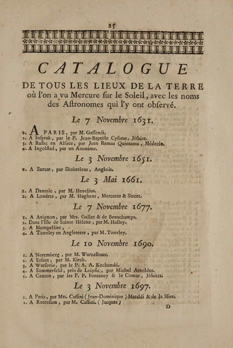 If f Ilf f ff 11111 HlflHllll ËillÆMlTJirllÆ Jimnnnirffip. C J TA L 0 G U E DE TOUS LES LIEUX DE LA TERRE où l’on a vu Mercure liir le Soleil, avec les noms des Aftronomes qui l’y ont obfervé. Le 7 Novembre 1621, -Al. paris, par M. Gaflendi. 2. A'Infpruk, par le P. Jean-Baptifte Cyfàtus^ Jéruite. 3. A Rufac en Alface, par Jean Remus Quietanus, Médecî«« 4. A Ingolûad, par un Anonime. Le 3 Novembre 16^1. A Surate, par Shakerleus, Angle is« Le 3 Mai 1661. ■f. A Dantzic , par M. Hevelius. a. A Londres , par M. Hughens, Mercator &amp; Street.' Le 7 Novembre 1577. ï. A Avignon, par Mrs. Gallet &amp; de Beauchamps. Z, Dans l’IHe de Sainte Hélène , parM. Halley. 3. A Montpellier, 4, A Tonvley en Angleterre 5 par M. Tonvley. Le 10 Novembre idÿo. 1. A Nuremberg , par M. Wurzelbaur* Z. A Erfort, par M. Kirch. 3. A 'Warfovie, par le P. A, A. Kochanski. 4. A Sommerfeld, près de Leiplîc., par Michel Arnoldus.' f, A Canton , par les P. P, Fontaney &amp; le Comte , Jéfuites* Le 3 Novembre idpy. ï. A Paris, par Mrs. CalTini ( Jean-Dominique ) Maraldi &amp; de la Hire.