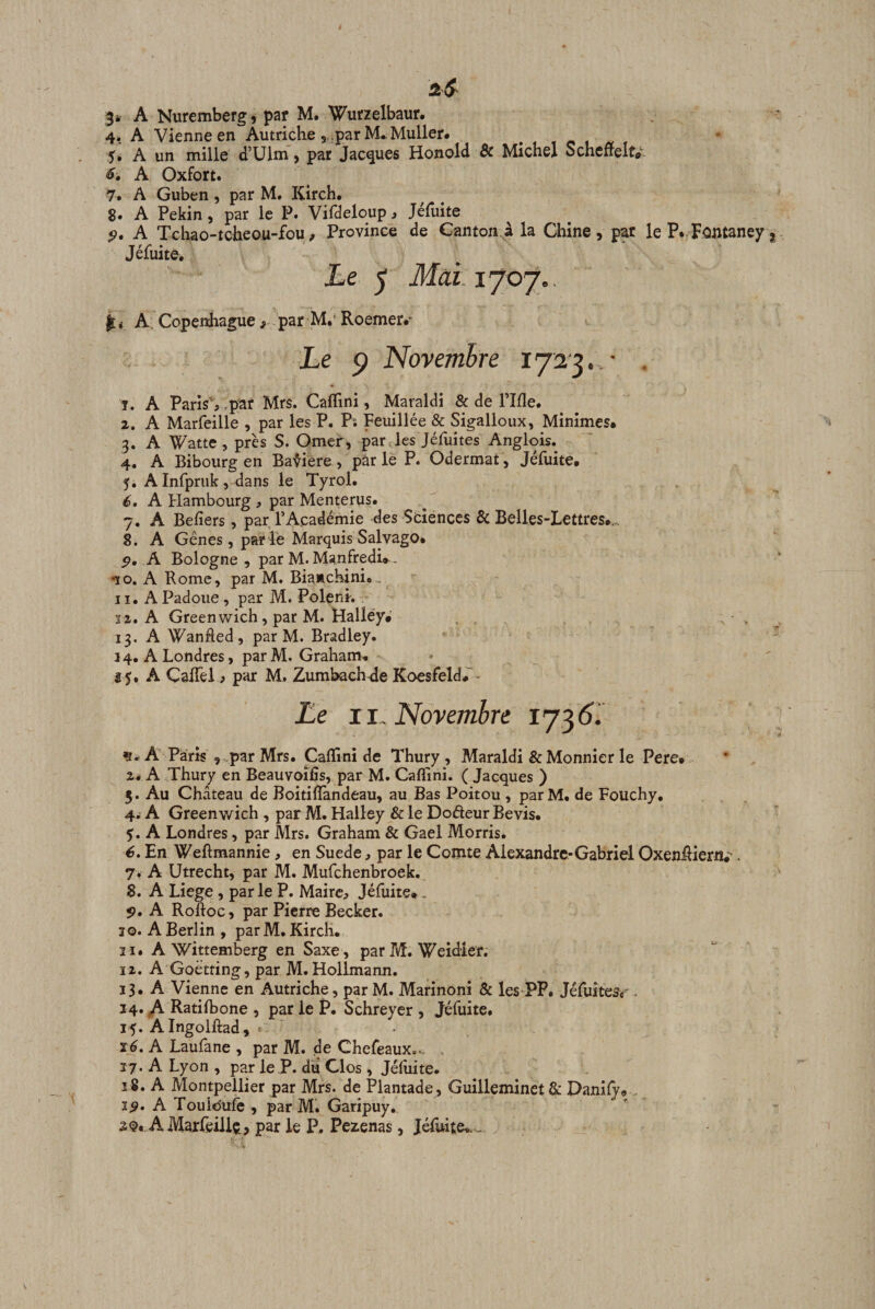 4, A Vienne en Autriche par M*Muller* 5* A un mille d’Ulm, par Jacques Honold &amp; Michel Scheffeltar A Oxfort. 7. A Guben, par M. Kirch. 8. A Pékin, par le P. Vifdeloup, Jéruite 9. A Tchao-tcheou-fou, Province de Canton à la Chine , par le P. Fûntaney Jéfuite, ie 5 Mcd.xjo'j.. A: Copenhague s par M.’ Roemer.’^ Le 9 Novembre ■ . 1. A Paris% .par Mrs. Caflini, Maraldi &amp; de Plfle. 2. A Marfeille , par les P. P; Feuillée &amp; Sigalloux, Minimes* 3. A Watte , près S. Orner, par les Jéfuîtes Anglois. 4. A Bibourg en Bafiere , par le P. Odermat, Jéfuite* 5. A Infpruk , dans le Tyrol. é, A Hambourg , par Menterus. 7. A Befiers, par l’Académie des Sciences &amp; Belles-Lettres*,.. 8. A Gênes, par lé Marquis Salvago. 9. A Bologne , par M. Manfredi». 10. A Rome, par M. Biamchinio.. 11. A Padoiie , par M. Polenk 32. A Greenwich, par M. Halléy* 13, A Wanhed, par M. Bradley. 3 4. A Londres, par M. Graham. î5, A CalTel » par M, Zumbach^de Koesfeld*' - Le II. Novembre ç* A ppris , par Mrs. Caflini de Thury , Maraldi &amp; Monnier le Pere* Zé A Thury en Beauvoifîs, par M. Caflini. ( Jacques ) 5. Au Château de Boitiflandeau, au Bas Poitou , parM. de Fouchy. 4. A Greenv/ich , parM. Hailey &amp; le DofteurBevis. $, A Londres, par Mrs. Graham &amp; Gael Morris. 6. En Weftmannie, en Suede, par le Comte Alexandre-Gabriel OxenRiern*’. 7. A Utrecht, par M. Mufehenbroek. 8. A Liege, par le P. Maircj, Jéfuite.. 5?. A Rohoc, par Pierre Becker. 30. A Berlin, parM. Kircli. 31. A Wittemberg en Saxe, par M.'Weidier. 12. A Goêtting, par M. Hollmann. 13. A Vienne en Autriche, par M. Marinoni &amp; les PP. Jéfuites«'. 14. ^ Ratilbone , par le P. Schreyer , Jéfuite. 15. Alngolftad, ^ ï6. A Laulane , par M. de Chefeaux... 17. A Lyon , par le P. du Clos , Jéfuite. î 8. A Montpellier par Mrs. de Plantade, Guilleminet &amp; Danify* . 19. A Touiéufc , parM. Garipuy. 20. AMaxfeillt, par le P. Pezenas, Jéfuite..,,