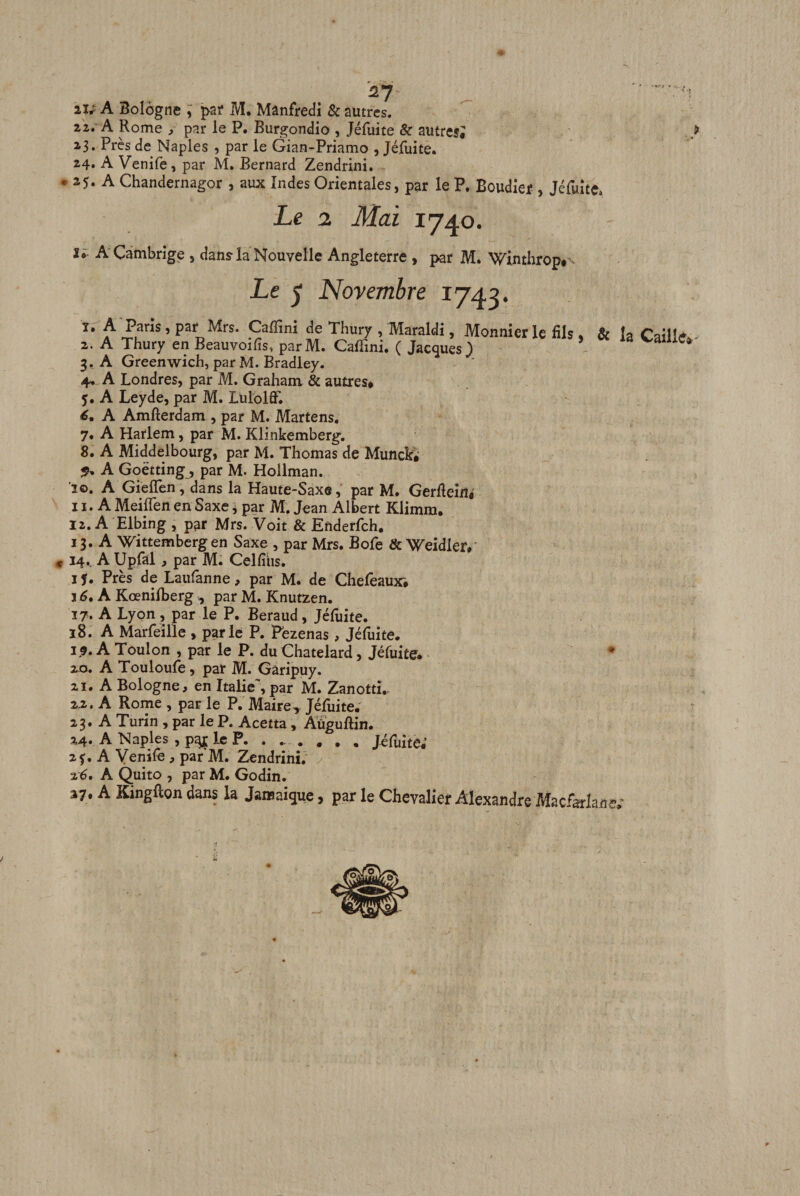 lU A Bologne j&gt;ar M. Mânfredi &amp; autres. zz» A Rome , par le P. Burgondio , Jéfuite &amp; autre?; 23. Près de Naples , par le Gian-Priamo , Jéfuite. 24. A Venife, par M. Bernard Zendrini. • 25» A Chandernagor , aux Indes Orientales, par le P, Boudief , Jéfwîte. Le 2. Mai 1740. A'Cambrige, dans la Nouvelle Angleterre, par M. Winthrop.’- Le ^ Novembre 1743. 1. A Paris, par Mrs. Caffini de Thury , Maraldi, Monnier le fils &amp; 2. A Thury en Beauvoifis, parM. Caffini. ( Jacques J ^ 3. A Greenwich, par M. Bradley. 4. A Londres, par M. Graham &amp; autres# J. A Leyde, par M. LulolflT. é. A Amfterdam , par M. Martens. 7. A Harlem, par M. Klinkemberg. 8. A Middelbourg, par M. Thomas de Munck# A Goëtting, par M. Hollman. '20. A GielTen, dans la Haute-Saxe, par M. GerRein# 11. A MeilTen en Saxe j par M. Jean Albert Klimm. 12. A Elbing , par Mrs. Voit &amp; Enderfch. 13. A Wittemberg en Saxe , par Mrs. Bofe &amp; Weidler#' « 14.. A Upfal, par M. Celfîiis. ij. Près de Laufanne, par M. de Chefeaux# J 6, A Kœniffierg , par M. Knutzen. 17. A Lyon, par le P. Béraud, Jéfuite. 18. A Marfeîlle , parle P. Fezenas , Jéfuite. 1,9. A Toulon , par le P. du Chatelard, Jéfuite. • 20. A Touloufe, par M. Gâripuy. 21. A Bologne, en Italie', par M. Zanotti.- 22. A Rome , par le P. Maire, Jéfuite. 23. A Turin , par le P. Acetta, Aïïguftin. 24. A Naples , p4£ le P. ....... Jéfuite; 2f. A Venife , par M. Zendrini; z6, A Quito , par M. Godin. 37. A Kingfton dans la Jamaïque, par le Chevalier Alexandre Macfarlane, 3&gt; &gt; la Caillddr'