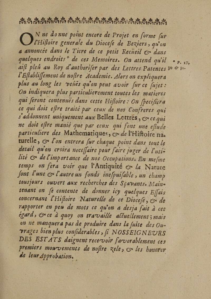 ON ne donne point encore de Projet en forme fur l’Hiftoire generale du Diocefe de Befiers, qu'on a annoncée dans le Titre de ce petit Recueil dans quelques endroits * de ces Mémoires. On attend quil « P. aift pleît au Roy d'authorifer par des Lettres Patentes 3° &amp; 3 fEfabliffement de noftre Academie. Alors on expliquera plus au long les veucs quon peut avoir fur ce fit jet .* On indiquera plus particulièrement toutes les matières qui feront contenues dans cette Pli foire : On fpecifiera ce qui doit eflre traité par ceux de nos Confrères qui s’addonnent uniquement aux Belles Lettres , e* ce qui ne doit ejlre manié que par ceux qui font une efiude particulière des Mathématique*, e* de l’Hiftoire na. turellc, &amp; Ton entrera fur chaque point dans tout le detail quon croira neceffaire pour faire juger de futi¬ lité &amp; delimportance de nos Occupations. En mefme temps on fera voir que l’Antiquité la Nature font l une l’autre un fonds inefpuifable, un champ tousjours ouvert aux recherches des Sçavants. Main¬ tenant on fe contente de donner icy quelques Ejfais concernant l’Hifoire Naturelle de ce Diocefe, de rapporter en peu de mots ce qu'on a desja fait a cet égard, &amp;ce à quoy on travaille actuellement', mais on ne manquera pas de produire dans la fuite des Ou¬ vrages bien plus confâerables, f NOSSEIGNEURS DES EST AT S daignent recevoir favorablement ces premiers mouvements de nofre \ele, o* les honorer de leur Approbation,