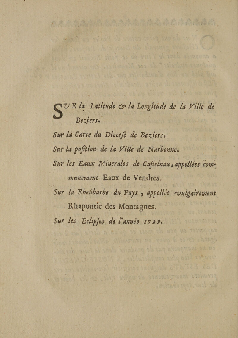 Bezjers. Sur la Carte du Diocefc de Bezjers* Sur la pojition de la Ville de Narbonne. Sur les Eaux Minérales de Caflelnau &gt; appellées com¬ munément Eaux de Vcndres, ! *\ , , J • - r Sur la Rhetîbarbe du Pays 5 appellée •vulgairement Rhaponcîc des Montagnes. Sur les Eclipjes de l'année n a t&gt;.