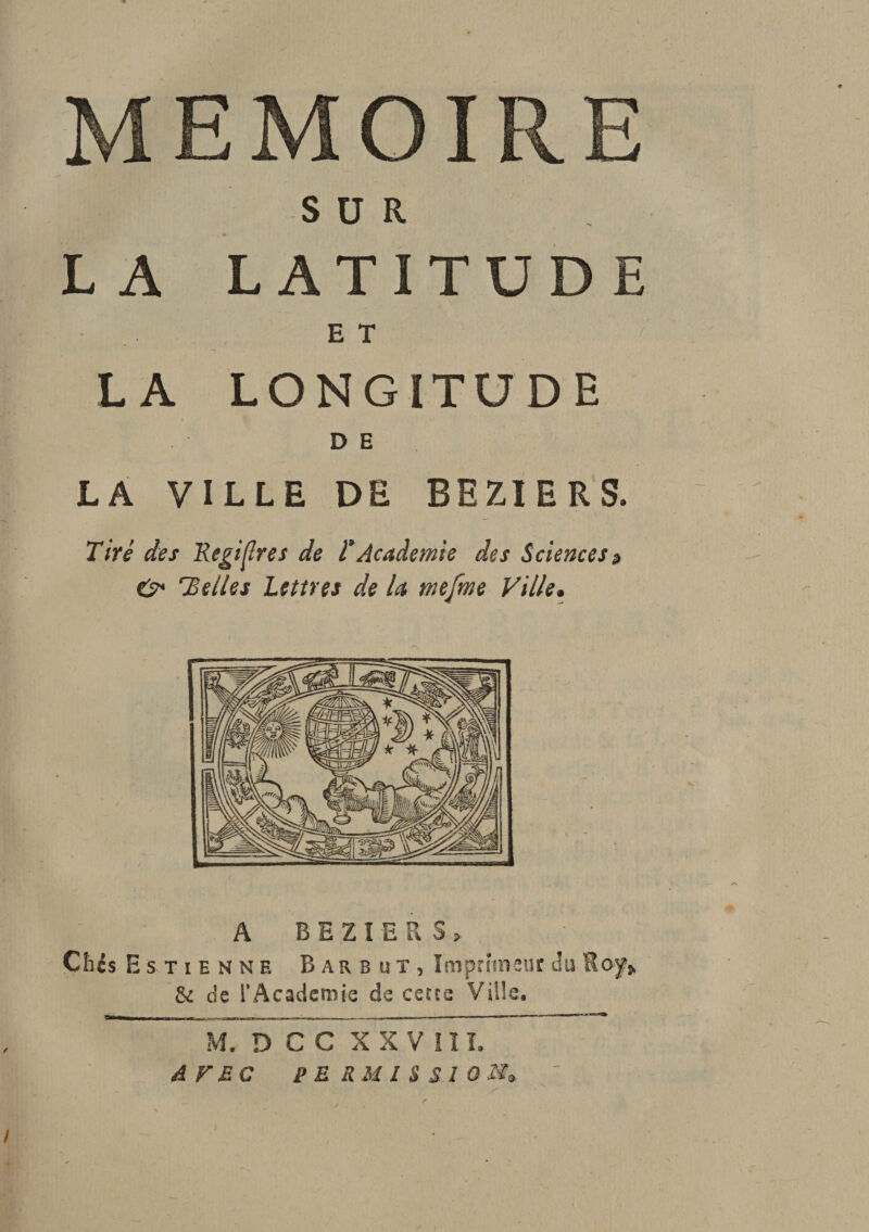 SUR L A LATITUDE E T r LA LONGITUDE DE LA VILLE DE BEZIERS. Tiré des Régi {Ire s de T Academie des Sciences? O* Telles Lettres de la mefme Ville. ilE A BEZIERS, Cbis Estienne Barbiit, Imprimeur du Roy,. Si de l’Academie de cette Ville, M. D C C X X V II L AVEC PERMISSION»