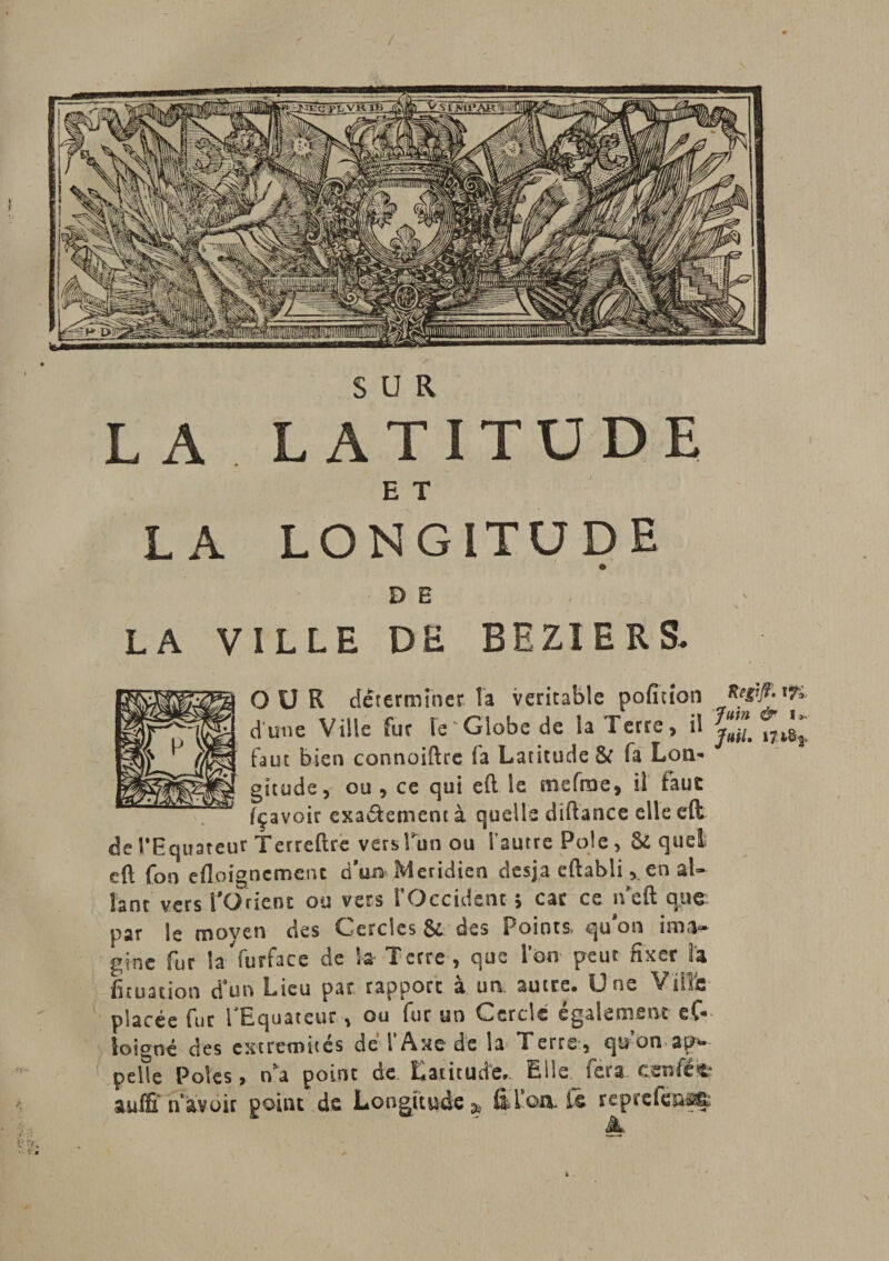 SUR L A LATITUDE E T LA LONGITUDE DE - LA VILLE DE BEZIERS. OU R déterminer, ta véritable pofition d’une Ville fur h ' Globe de la Terre, il y™L 17l^ faut bien connoiftre fa Latitude &amp; fa Lon¬ gitude, ou , ce qui eil le mcfroe, il tau£ fçavoir exa&amp;ementà quelle diftance elle eft de l'Equateur Terreftre versTun ou l’autre Pôle, &amp; quel eft fon edoignemenc dW Méridien desja eftablien al¬ lant vers PO rient ou vers rOccidénc * car ce ifeft que par le moyen des Cercles &amp; des Points, qu'on ima¬ gine fur la furface de k Terre, que Ion peut fixer la fituation d’un Lieu par rapport à un autre. Une Ville placée fur l'Equateur, ou fur un Cercle également eC* îoioné des extrémités de l’Axe de la Terre, qu on ap¬ pelle Pôles, na point de Latitude,. Elle fera craftte aulS* n avoir point de Longitude &amp; filon, tê reprcfèuafi; &amp;