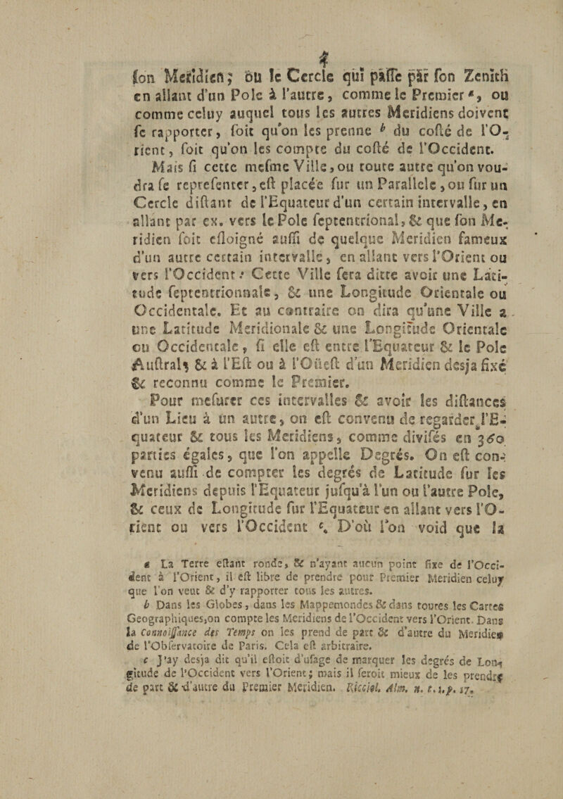 (on Meticliefi; du le Cercle qiiî pslTe jpi'r Ton Zenith en allant d’un Pôle à l’autre, comme le Premier *, ou comme ccluy auquel tous les autres Méridiens doivent fc rapporter, loit qu’on Ses prenne k du codé de l’O¬ rient , Toit qu’on les compte du codé de l’Occident. Mais fi cette mefoic Ville,ou toute autre qu’on vou¬ dra fe reprefenter,cft placée fur un Parallèle, ou fur un Cercle diftant de l’Equateur d’un certain intervalle, en allant par ex. vers le Pôle feptentcional,&amp; que fon Mé¬ ridien foie eiloignc aufli de quelque Méridien fameux d’un autre certain intervalle, en allant vers l'Orient ou vers l’Occident.* Cette Ville fera dites avoir une Lati¬ tude feptentriotinale, &amp; une Longitude Orientale ou Occidentale. Et au contraire on dira qu’une Ville a une Latitude Méridionale &amp; une Longitude Orientale en Occidentale, fi die eft entre l'Equateur St le Pôle Auftral^ &amp; à S’Eft ou à l’Oüeft d’un Méridien desja fixé &amp; reconnu comme le Premier. Pour mefurcr ces intervalles 8s avoir les diftances d’un Lieu â un autre, on eft convenu de regarder l'E¬ quateur &amp; tous les Méridiens, comme divifés en 36® parties égales, que l’on appelle Degrés. On eft con-: venu aufli de compter les degrés de Latitude fur les Méridiens depuis l'Équateur jufqu'à l’un ou l’autre Pôle, &amp; ceux de Longitude fur l'Equateur en allant vers l’O¬ rient ou vers l’Occident c, D’où l’on void que la ë La Terre e liant ronde* n’ayant aucun point fixe de l’Occi¬ dent à l’Orient, ü eit libre de prendre pour Psemier Méridien celuy que Ton veut &amp; d’y rapporrer cous les autres. b Dans les Globes, dans les Mappemondes dans toutes les Carrée Geographiquesjon compte les Méridiens de l’Occident vers l’Orient Dans h Connolffknçe dis Temps on les prend de parc $£ d’autre du Mendie® de l’Obfervatoire de Paris. Cela efl arbitraire. c j’ay desja dit qu’il dloit d’ufage de marquer les degrés de Ion-? gitude de l’Occident vers l’Orient; mais il feroit mieux de les prendre de part -d’autre du Premier Méridien. RkckU Mm. n. m