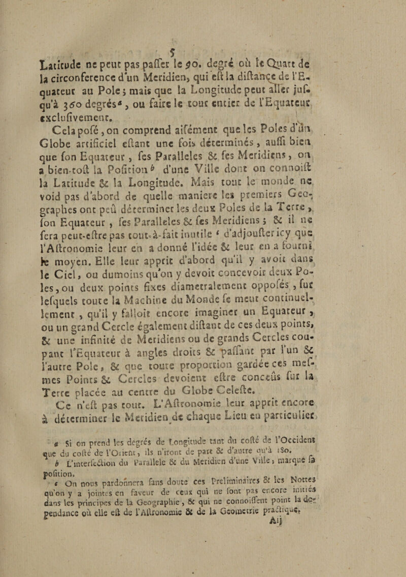 ■ î Latitude ne peut pas paffer le $6. degré où le Quart de la circonférence d un Méridien» qui eftla difta'ncje de l'E¬ quateur au Pôle 5 niais que la Longitude peut aller juf* qu’à jtfo degrés-* &gt; ou faire te tour entier de l’Equateur cxclufivemcnc. Celapofé,on comprend aifément que les Pôles d’un Globe artificiel eftant une fois déterminés , suffi bien que fon Equateur, fes Parallèles .&amp; les Méridiens, on a bien-toft ia Pofition* d’une Ville dont ou connoift la Latitude &amp; la Longitude. Mais tout le monde ne void pas d’abord de quelle maniéré les premiers Géo¬ graphes ont peü déterminer les deux Pôles de u Terre » fon Equateur , fes Parallèles &amp; les Méridiens 5 8e il ns fera peut-efire pas coût*à-fait inutile 1 d’adjoufter icy que rAgronomie leur eh a donné l'idée &amp; leur en a fourni fre moyen. Elle leur apprit d’abord qu il y avoir dans le Ciel, ou dumoînsqtfon y devoir concevoir deux Pô¬ les, ou deux points fixes diamétralement oppoîés , fur lefquels toute la Machine du Monde fc meut continuel¬ lement , qui! y falloit encore imaginer un Equateur, ou un grand Cercle également diftant de ces deux points» une infinité de Méridiens ou de grands Cercles cou¬ pant Te ouate ut à angles droits &amp; ■paifant par 1 un Se l’autre Pôle » &amp; que toute proportion gardée ces rosî¬ mes Points U Cercles dévoient eftre cerne eus fur U Terre placée au centre du Globe i^elefte* ; Ce neft pas tour, L’Aftronomie leur apprit encore à déterminer le Méridien de chaque Lieu en parueluiet ü Si on prend les degrés de Longitude tant du cojis de i Occidsns que du codé de l’Onent, ils n’iront de part &amp; d autre qu’à iSo, b L’mterfedlion du Parallèle &amp; du Méridien d'une Ville» marqué la jpofition* . „ , c On nous pardonnera fans doute ces Préliminaires Si les Nôtres qu’on y a jointes en faveur de ceux qui ne font pas encore 2i-;tu3 dans les principes de la Géographie 5 &amp; qui ne connoiffent point la dôt jpeodance où elle eft de l'Agronomie Ô2 de la Gsomctrie praUiquç» Âij