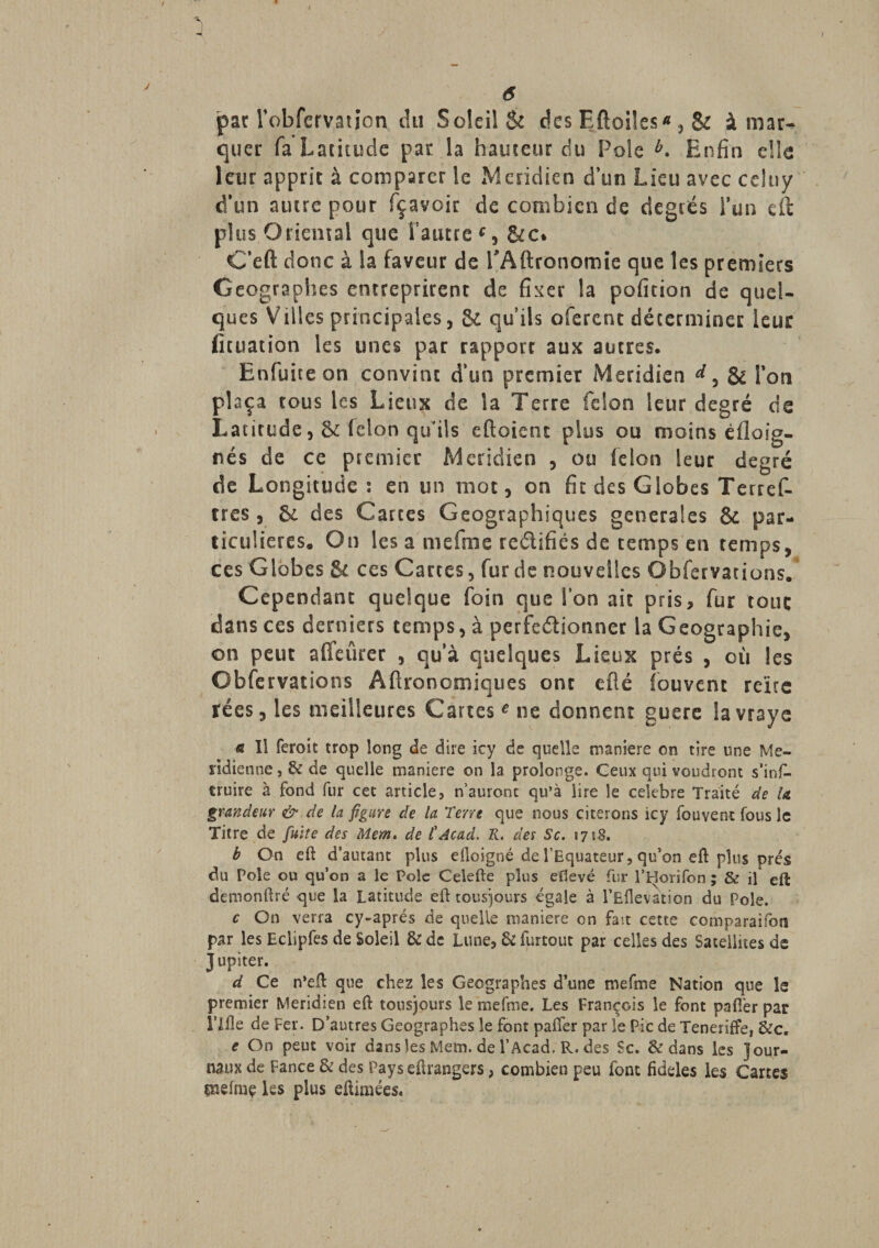 pat Vobfervation du Soleil &amp; des Eftoiles* , Sc à mar¬ quer fa Latitude par la hauteur du Foie b. Enfin die leur apprit à comparer ic Méridien dïsn Lieu avec ceîtiy d’un autre pour fçavoir de combien de degrés l’un eft plus Oriental que Vautre f, &amp;c* C’eft donc à la faveur de VAftronomie que les premiers Géographes entreprirent de fixer la pofition de quel¬ ques Villes principales, &amp; quils oferent déterminer leur fituation les unes par rapport aux autres. Enfuite on convint d’un premier Méridien &amp; Von plaça tous les Lieux de la Terre félon leur degré de Latitude félon qiVils eftoient plus ou moins éfloig- nés de ce premier Méridien , ou félon leur degré de Longitude : en un mot, on fit des Globes Terref- tres , &amp; des Cartes Géographiques generales Sc par¬ ticulières. On les a mefme re&amp;ifiés de temps en temps, ces Globes &amp; ces Cartes, fur de nouvelles Obfervations. Cependant quelque foin que Von ait pris, fur touç dans ces derniers temps, à perfe&amp;ionner la Géographie, on peut alfeûrer , qu’à quelques Lieux prés , où les Obfervations Agronomiques ont efîé fouvent reïte rées,les meilleures Cartes* ne donnent guere lavraye fi Il feroit trop long de dire icy de quelle maniéré on tire une Mé¬ ridienne , &amp; de quelle maniéré on la prolonge. Ceux qui voudront s’ins¬ truire à fond fur cet article, n’auront qu’à lire le célébré Traité de (a grandeur &amp; de la figure de la 'Terre que nous citerons icy fouvent fous le Titre de fuite des Mem. de C Acad. K. des Sc. s 7 sS. b On eft d’autant plus eiloigné de l’Equateur, qu’on eft plus prés du Pôle ou qu’on a le Pôle Celefte plus eftevé fur l’Horifon ; &amp; il eft demonftré que la Latitude eft tous)ours égale à l’Eflevation du Pôle. c On verra cy-aprés de quelle maniéré on fait cette comparaifon par les Eclipfes de Soleil &amp; de Lune, 6c furtout par celles des Satellites de Jupiter. d Ce n*eft que chez les Géographes d’une mefme Nation que le premier Méridien eft tousjours le mefme. Les François le font pafler par ï’Ifle de Fer. D’autres Géographes le font paifer par le Pic de Teneriffe, &amp;c. e On peut voir dans les Mem. de F Acad. R. des Sc. &amp; dans les Jour¬ naux de Fance &amp; des Pays eftrangers, combien peu font fideles les Cartes pîêfme les plus eftimées.