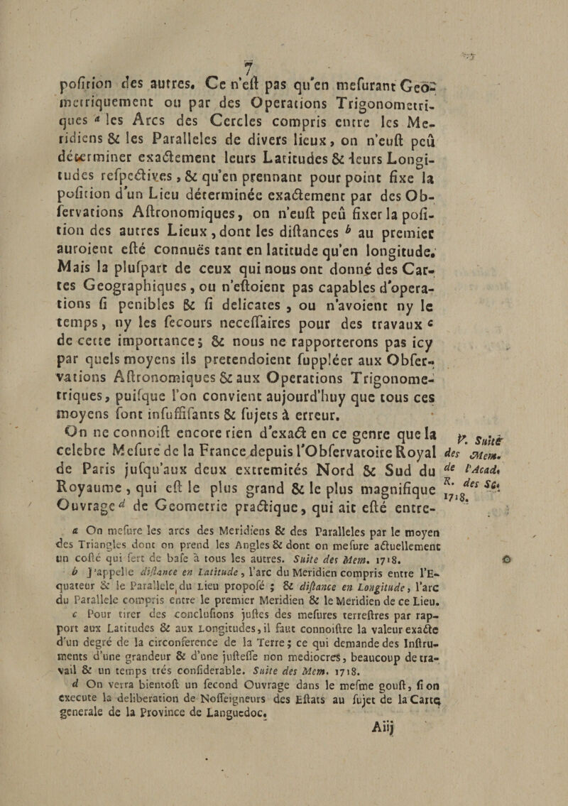 ■ » ■ • -J / 7 pofîrîon des autres. Ce neft pas qu'en mefurant Geo- mciriquement ou par des Operations Trigonometri- ques * les Arcs des Cercles compris entre les Mé¬ ridiens St les Parallèles de divers lieux, on n’euft peu dé&amp;erminer exa&amp;cment leurs Latitudes &amp;: ieurs Longi¬ tudes refpedives, &amp; quen prennant pourpoint fixe la pofidon d'un Lieu déterminée exactement par dcsOb- fervacions Aftronomiques, on n’euft peu fixer la pofi- tion des autres Lieux,dont les diftances b au premier auroient efté connues tant en latitude quen longitude. Mais la plufpart de ceux qui nous ont donné des Car¬ tes Géographiques, ou nettoient pas capables d'opera¬ tions fi pénibles gc fi délicates , ou n avoient ny le temps, ny les fecours neceftaires pour des travaux c de cette importance, &amp; nous ne rapporterons pas icy par quels moyens ils pretendoient fuppléer aux O b fer « valions Aftronomiques &amp; aux Operations Trigonome- triques, puifque Ton convient aujourd’huy que cous ces moyens font înfuffîfants &amp; fujets à erreur. On ne connoift encore rien d exaét en ce genre que la y ^ . ^ célébré Mefure de la France depuis i'Obfervacoire Royal des 'mer*. de Paris iufquaux deux extrémités Nord &amp; Sud du de ï^cad* * * T? 7 Royaume , qui efl: !e plus grand &amp; le plus magnifique ’  ss‘ Ouvrage^ de Géométrie pratique, qui ait efté entre- * æ On mefure les arcs des Méridiens &amp; des Parallèles par le moyen des Triangles donc on prend les Angles &amp; dont on mefure actuellement un collé qui fert de baie à tous les autres. Suite des Mem, 1718. O b j'appelle dijîance en Latitude, l’arc du Méridien compris entre l’E¬ quateur &amp; le Para!leie(du lieu propofé ; &amp; dijîance en Longitude, l’arc du Parallèle compris encre le premier Méridien &amp; le Méridien de ce Lieu. c Pour tirer des conclurions juftes des mefures terreftres par rap¬ port aux Latitudes &amp; aux Longitudes,il faut connoiftre la valeur exa&amp;e d’un degré de la circonférence de la Terre ; ce qui demande des Inltru- ments d’une grandeur &amp; d’une juftefle non médiocres, beaucoup de tra¬ vail &amp; un temps très confiderable. Suite des Mem. 1718. d On verra bientoft un fécond Ouvrage dans le mefme gouft, fi on exécuté la deliberation de Noffeigneurs des Eftats au fujet de la Cartç generale de la province de Languedoc. Aiijj s