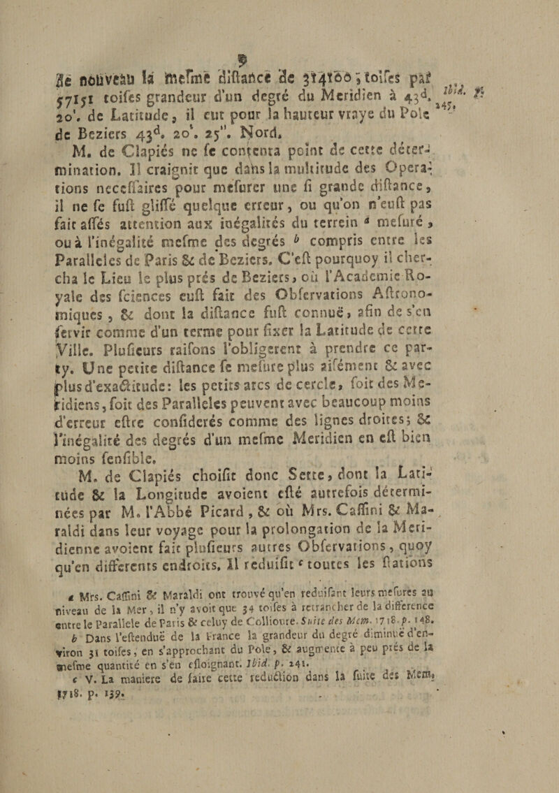 Se nouvel la ftieThrô diftafccé de 3Ï4ÎÔ0 qtolfcs pif ^ 57ïyi coifes grandeur d’un degré du Méridien à 43é&gt; J~f' ^ to\ de Latitude 9 il eut pour la hauteur vraye du Pôle 1 - de Beziers 43^# 2 oh 25“. Nord* M. de Clapiés ne fc contenta point de cette déter¬ mination. Il craignit que dahs la multitude des Opéra» rions neccffaires pour mefurer une fi grande ffiftance, il ne fe fuft gliffé quelque erreur, ou qu’on n'euft pas faicaffés attention aux inégalités du terrein * mefuré 3 ou à l’inégalité mefme des degrés b compris entre les Parallèles de Paris Se de Beziers, C'eft pourquoy il cher¬ cha le Lieu le plus prés de Beziers » où l’Academie Ro¬ yale des fciences euft fait des Obfcrvations Agrono¬ miques , &amp; dont la diftance fuft connue» afin de s’en jfcrvir comme d’un terme pour fixer la Latitude de cette Ville. Plufîcujrs raifons l’obligerent à prendre ce par- ity. Une petite diftance fe mefure plus aifément 8c avec plusd’exaélitude: les petits arcs de cercle» foit des Mé¬ ridiens, (oit des Parallèles peuvent avec beaucoup moins d’erreur eftre confidcrés comme des lignes droites, &amp; l'inégalité des degrés d’un mcfme Méridien en eft bien moins fenfible# M. de Clapiés choifit donc S eue » dont la Lati¬ tude $£ la Longitude avoient efté autrefois détermi¬ nées par M» l’Abbé Picard , &amp; où Mrs. C&amp;fïini &amp; Ma- ratdi dans leur voyage pour la prolongation de la Méri¬ dienne avoient fait pluficurs autres Obfcrvations, quoy qu’en differents endroits, il rcduifit * toutes les Rations £ Mrs. Caffini U Maraldi ont trouvéqu’en reduifant leursmefures su niveau de la Mer, il n’y avoir que 34 toifes à retrancher de la différence entre le Parallèle de Paris 8? celuy de Collioure. Suite des Mcm* 17 \$p* m8. b Dans l’eflenduë de la France la grandeur du degré diminue d’en¬ viron 51 toifes, en s’approchant du Pôle, &amp; augmente à peu prés de U tmefme quantité en s’en efloignant. Ibid, p. ^ c v. La maniéré de faire cette réduction oans la fuite des fflS' p. J19* - 1
