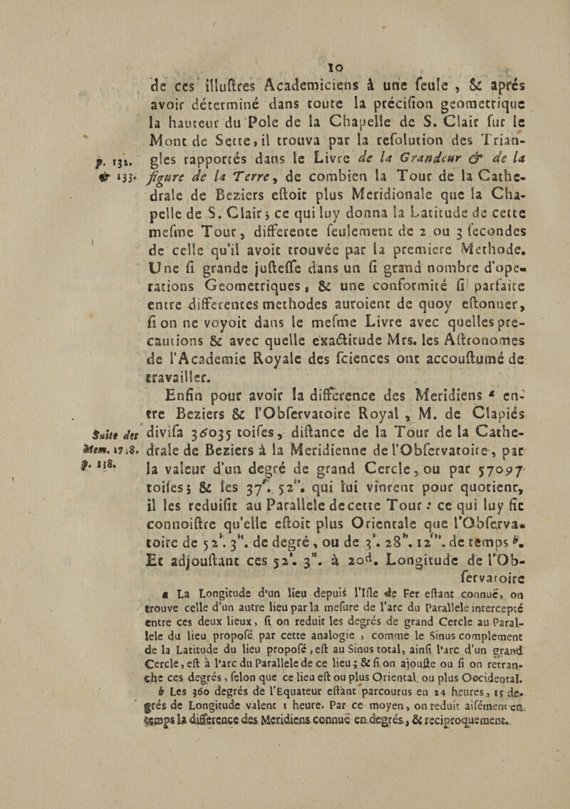 / f- '3‘* &amp; *}}■ i Suite des totem, 17 iS, §. U S. ÎO de ccs ilîufïres Académiciens â une feule , Sé après avoir déterminé dans coure la précifion géométrique la hauteur du‘Pôle de la Chapelle de S. Claie fur le Mont de S et te » il trouva par la refolution des Trian¬ gles rapportés dans le Livre de la Grandeur &amp; de la figure de U Terre, de combien la Tour de la Cathé¬ drale de Beziers eftoit plus Méridionale que Sa Cha¬ pelle de S. Clair ; ce qui luy donna la Latitude de cette tnefme Tour, differente feulement de 2 ou 3 fécondés de celle qu’il avait trouvée par la première Méthode. Une fi grande jufteffe dans un fi grand nombre d’ope, rations Géométriques, Sc une conformité fi parfaite entre differentes méthodes auraient de quoy eftonuer, fi on ne voyoit dans le me fuie Livre avec quelles pré¬ cautions Sc avec quelle exaélîcude Mrs. les Aftrotionnes de l’Academie Royale des fciences ont accouftumé de travailler. Enfin pour avoir la différence des Méridiens * en¬ tre Beziers &amp; rObfervatoire Royal , M. de Cîapiés divifa 3^035 toiles, diftance de la Tour de la Cathé¬ drale de Beziers à la Méridienne de l’Obfervatoire , par la valeur d’un degré de grand Cercle,ou par 570^7 toiles5 8c les 37L 52“’. qui lui vinrent pour quotienr, il les reduifit au Parallèle decette Tour : ce qui luy fie connoiftre qu’elle efioit plus Orientale que 1*0 b fer va « toirc de 52*. 3^. de degré , ou de 3*. 28*’. 12*”. de temps K Et adjouftanc ccs 52*. 3”. à 20^. Longitude de TOb- fer va roire et La Longitude d*un lieu depuis l*Ifle de Fer eftant connue, on trouve celle d'un autre lieu par la mefure de l’arc du Parallèle intercepte entre ces deux lieux, fl on réduit les degrés de grand Cercle au Paral¬ lèle du lieu propofé par cette analogie , comme le Sinus complément de la Latitude du lieu propofé ,eft au Sinus total, ainfl l’arc d’un grand Cercle, eft à l’arc du Parallèle de ce lieu; &amp; fl on ajoufte ou fl on retran¬ che ces degrés, félon que ce lieu eft ou plus Oriental ou plus Occideotal. b Les 360 degrés de l’Equateur eftant parcourus en heures, 15 de* grés de Longitude valent 1 heure. Par ce moyen, on réduit aifément ctL fçjDgs b différence des Méridiens connue en,degrés, de réciproquement.