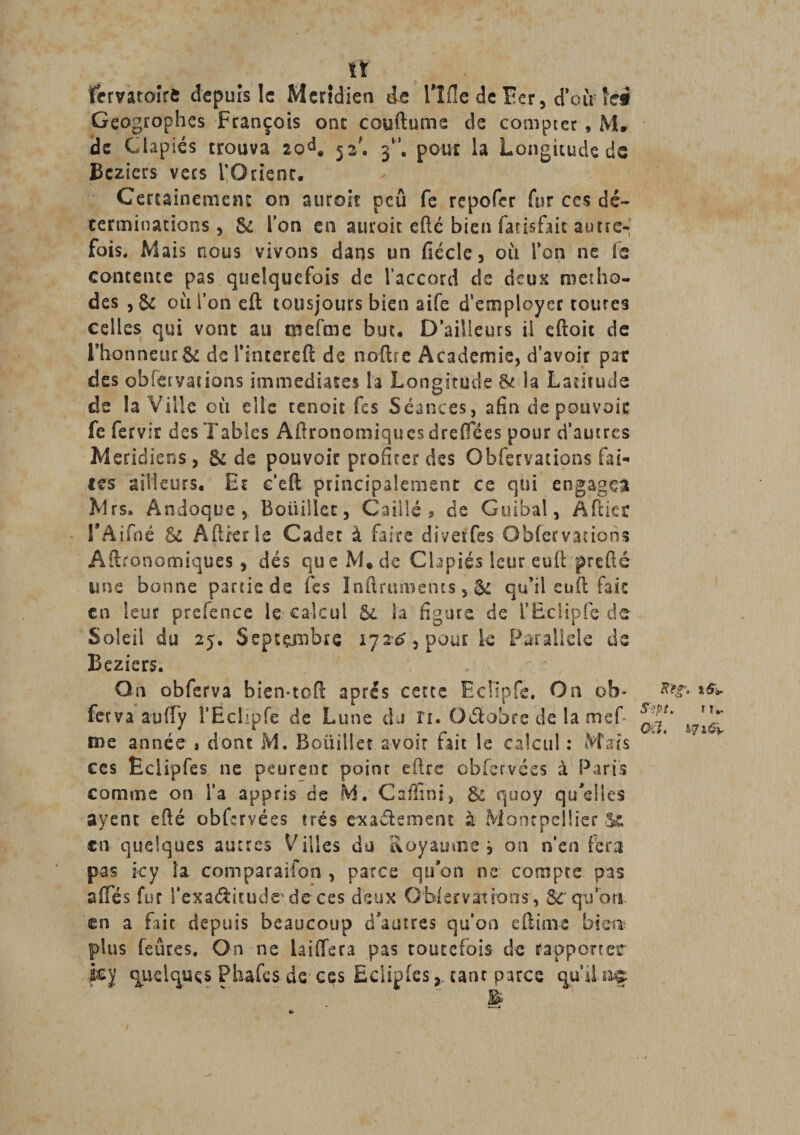 it fcrvatoirfi depuis le Méridien de llfle de Ber, d’où îel Geogrophes François onc couftume de compter , M. de Ciapiés trouva 20d. 52'. 3”. pour la Longitude de Bcziers vers l’Orient. Certainement on auroit peu fe repofer fur ces dé¬ terminations , 6c l’on en auroit efté bien farisfait autre¬ fois. Mais nous vivons dans un fiécle, où l’on ne fe contente pas quelquefois de l’accord de deux métho¬ des , &amp; où l’on eft tousjours bien aife d’employer routes celles qui vont au mefme but. D’ailleurs il eftoit de rhonneür&amp; de l’interefl; de noftrc Academie, d’avoir par des obfervarions immédiates h Longitude la Latitude de la Ville où elle tenoit fes Séances, afin de pouvoir fe fervir des Tables Aftronomiques dre (Té es pour d’autres Méridiens, &amp; de pouvoir profiter des Obfervations fai¬ tes ailleurs. Et c’efl principalement ce qui engagea Mrs, Andoque, Boitiller, Caillé ? de Gui'bal, A (lier rAifné &amp; Aftierle Cadet à faite divevfes Obfervations Aftronomiques, dés que M* de Ciapiés leureu.il prefté une bonne partie de fes Inftrumems, &amp; qu’il euft fait en leur prefence le calcul 6c la figure de l’EcÜpfe de Soleil du 25. Septembre 172^, pour k Parallèle de Beziers. On obferva bien-toft après cette EcRpfe. On ob- % ferva auffy l’Ëclïpfe de Lune du ri. Octobre de la mef me année » dont M. Boitiller avoir fait le calcul : Mais ces Êclipfes ne peureot point eftre obfervées à Paris comme on l’a appris de M.’ Caffini, 6c quoy qu'elles ayent efté obfervées très eauélement à Montpellier en quelques autres Villes du Royaume , on n’en fera pas icy la comparaifon , parce qu'on ne compte, pas ailes fur i’exaéïitudede ces deux Observations, Scqifon en a fait depuis beaucoup d'autres qu’on efëime bien plus feûres. On ne laiffera pas toutefois de rapporter hÿ quelques Phafcs de- ces Eclipfes,. tant parce qu’il raç £*• *&amp;&gt;• it.. ;