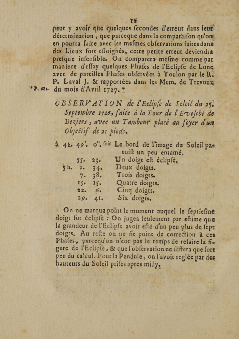 ïï petit y avoir que quelques fécondés d’erreut dans leur détermination 3 que pareeque dans la comparaison qu’oti en pourra faire avec les mefmes obfervatioos faites dans des Lieux fort efloignés, cette petite erreur deviendra prcfque infenfible. On comparera mefme comme par maniéré d’tïfay quelques Phafes de l’Eclipfe de Lune avec de pareilles Phafes obfervées à Toulon pat le R® P. Laval J. &amp; rapportées dans les Mcm. de Trevous **•**»• du mois d'Avril 1727. * O B S ERP* AT 10 N de l* Eclipfé de Soleil du 2$ Septembre 1126&gt; faite à la Tour de ïEnjejcbè de Ee^iers, avec un Tambour placé au foyer a un Objcfiif de 21 pieds. 4h. 49*' 0. f°ir Le bord de l’image du roift un peu entamé. JJ- 23. Un doigt eft éclipfé, y h. 1. 34* Deux doigts. 7- 38. Trois doigts. ij. ij- Quatre doigts. 3 2. 6, Cinq doigts. 2 P- 41. Six doigts. On ne marqua point le moment auquel le feptiefme doigt fut éclipfé *a On jugea feulement par eftimeque la grandeur de l’bclipfe a voit efié d’un peu plus de fepe doigts. Au refis on ne fit point de correâion à ces Phafes, pareequ’on vécut pas le temps de refaire la fi¬ gure de l’Eciipfe, &amp; que l’obfervation ne différa que fort peu du calcul. Pour la Pendule, on Ta voie réglés par des hauteurs du Soleil prifes après rnidy.