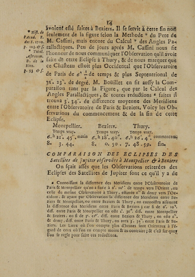* â faîtes à Beziers. Il fe fervîc à èette fin noSf pAcad. r. ^cu^ell1cnt la figure félon la Méthode * du Pere de dns. i7co. M. C a film j mais encore du Calcul * des Angles Pa- f. rallaétiques. Peu de jours après M* Cafîlni nous fie tA'ir^m 1 fi°nneurcle nous communiquer l’Obfervation qu’il avoie pl de iû cette Eciipfe à Thury, & de nous marquer que Etre. ce CSiaftcau eftoit plus Occidental que l’Obfervaroire * n de Paris de e - de temps & plus Septentrional ds 31'. 23, de degré. M. Bciiiliet en fit aufly la Com- parsilon tant par la Figure, que par le Calcul des Angles Parallaâiques, 8£ toutes réductions * faites il trouva 3’. 34”* de différence moyenne des Méridiens entre rObfervatoire de Paris & Beziers* Voicy les O b-, fervacions du commencement S; de la fin de cette Eciipfe. Montpellier. Beziers. Thury. Temps vray. Temps vray. Temps vrsy. 6.h ai’. 45. matin h ,8’. 40. 6.h 2â’. 4. commencemi 3. 44* S. o. 5® • ’J• 4^ • fin* COMPARAISON DES ECLIPSES DES Satellites de Jupiter obfervées a Montpellier & àBeziers On fçait affés que les Obfervations réitérées des Eclipfes des Satellites de Jupiter font ce qu’il y a de 4 Connoifiant la différence des Méridiens entre PObfervatoire d$ Paris & Montpellier qu’on a fixée à 61, io‘ *. de temps vers l’Orient ,ou celle du mefme Observatoire à Thury, eftimée 6M & demy vers TOc« cidenc, & ayant par Obfervation la différence des Méridiens entre Be¬ ziers & Montpellier, ou entre Beziers & Thury, on connoiftra aifémenc la différence des Méridiens entre Paris & Beziers ; car fî de 6\ io\ diff. entre Paris & Montpellier on ofte **. 3<5‘*. ditf. entre Montpellier be Beziers ? ou fi de 3*. 4i*\ diff. entre Beziers & Thury , on ofie 6?’. & demy, diff. entre Paris & Thury, on aura 3. 54’. entre Paris & Be¬ ziers. Les Lieux où l’on compte plus d’heures font Orientaux à l’é¬ gard de ceux où l’on en compte moins & au contraire ; & c’eft furquoj l’on fe réglé pour faire ces réductions.