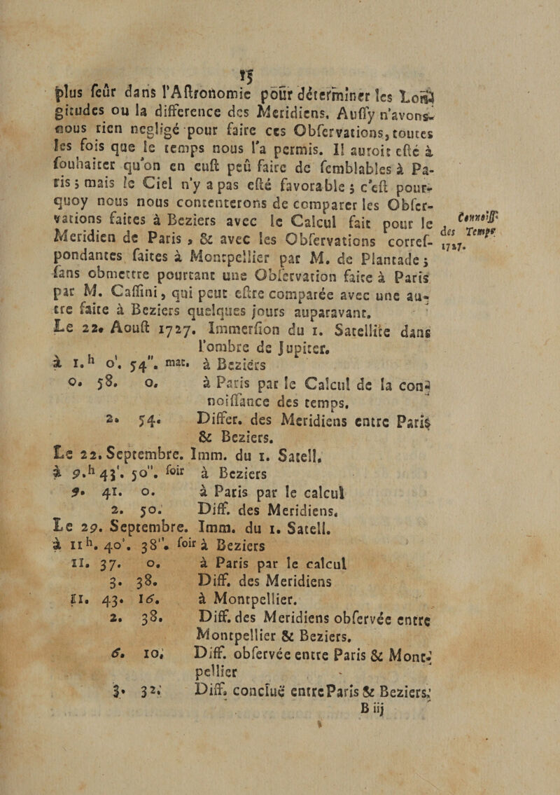 *5 jplus feûr dans l’Aftrotiomie pour déterminer les LoS4 giîudes ou la différence des Méridiens, Auffy n’avons- nous rien négligé pour faire ces Obfervations,toutes les fois que je temps nous l'a permis. 1! au roi t efte à fouhaiter qu'on en euft peu faire de fcmblables à Pa¬ ris ; mars Is Ciel n’y a pas efté favorable ; cefi pour- quoy nous nous contenterons de comparer les Obfer¬ vations faites à Beziers avec le Calcul fait pour le Méridien us Paris &gt; &amp; avec les Obfervations corres¬ pondantes faites à Montpellier par M. de Plantade, fans cbmettre pourtant une Obfecvacion faite à Paris par M. Caffini, qui peut cftre comparée avec une au¬ tre faite à Beziers quelques jours auparavant. Le 22. Aouft 1727. Immerfion du 1. Satellite dans l’ombre de Jupiter, à r.h o1. 54. mat. à Beziers 9* 5^. o. à Paris par le Calcul de la con§ noiflance des temps, 74. Diffec. des Méridiens entre Parti 8c Beziers. Le 22.Septembre. 1mm. du 1. Satell. à p.h4i'. 50. foû à Beziers 41. o. à Paris par le calcul 2. 50. DifF. des Méridiens. Le 29. Septembre. Imm. du 1. Satell. à 11 h. 40’. 38. f°‘r à Beziers SI. 37. O. à Paris par le calcul 3. 38. DifF. des Méridiens n. 43. 16. à Montpellier. 2. 38. Diff. des Méridiens obfervée entre Montpellier &amp; Beziers. s. 10; DifF. obfervée entre Paris &amp; Mont-* peîller 3* 32r Diff3 conclue cntreParis&amp; Beziers; * « ... - Biij dft Terni? 1717-