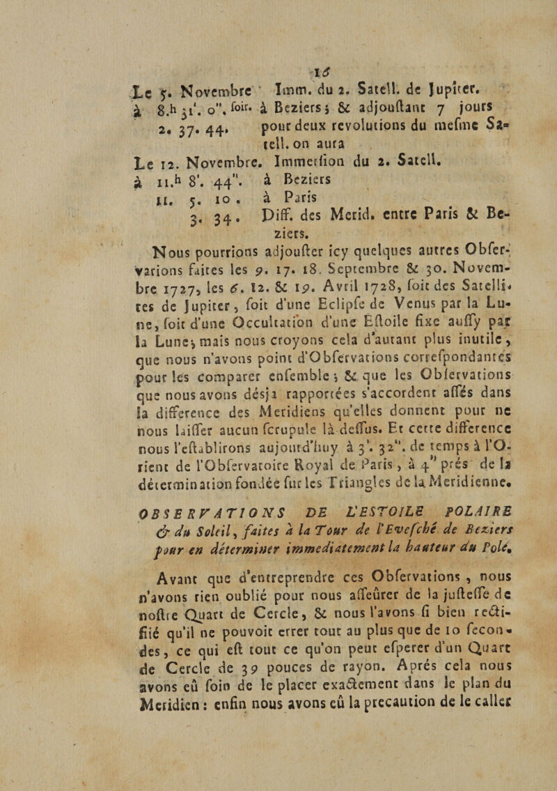 lô Lç y. Novembre Imm. du 2- Satell. de Jupiter, à 8.h 51'. o'\{°iU à Beziers \ &amp;c adjouftatu 7 jours 2. 37. 44. pour deux revoluiions du mefmc Sa¬ tell. on aura Le î2. Novembre. Immerfion du 2. Satell. à n.h 8’. 44”. à Beziers il. 5. 10 . à Paris ^ 3, 34. Piff. des Merid. entre Paris &amp; Bé¬ ziers. Nous pourrions adjoufter icy quelques autres Qbfer- Varions faites les 9, 17. 18. Septembre &amp; 30. Novem¬ bre 17275 les 6. 12. &amp; 19. Avril 1728, foie des Satellb ces de J upiccr 5 foie d’une EcÜpfe de Venus par la Lu¬ ne, foie d’une Occultation d’une Etoile fixe aufiy par la Lune*, mais nous croyons cela d’autant plus inutile, que nous n’avons point d’Obfervations correfpondantcs pour Ses comparer enîemble *3 &amp; que les Obfervations que nous avons des)a rapportées s’accordent affés dans la différence des Méridiens qu’elles donnent pour ne nous laifier aucun fcrupule là défias. Et cette différence nous î’eftàblirons aujoutd'huy à j9. 32*’. de temps à l’O¬ rient de l’Obfervatoire Royal de Paris, à 4** prés de !a dètermination fondée fur les Triangles de la. Méridienne» O B S E R F AT 1 O N S DE L'ESTOlLE POLAIRE &amp; du Soleil, faites a la Tour de l'Evefché de Beziers foftr en déterminer immédiatement la hauteur du Pole% Avant que d’entreprendre ces Obfervations , nous n avons rien oublié pour nous aifeûrer de la juftdfe de noftte Quart de Cercle, &amp; nous l’avons fi bien reâi- fiié qu’il ne pouvoir errer tout au plus que de 10 fécon¬ dés, ce qui eft tout ce qu’on peut efperer d’un Quart de Cercle de 39 pouces de rayon. Après cela nous avons eu foin de le placer exaaemenc dans le plan du Méridien : enfin nous avons cû la précaution de le calice