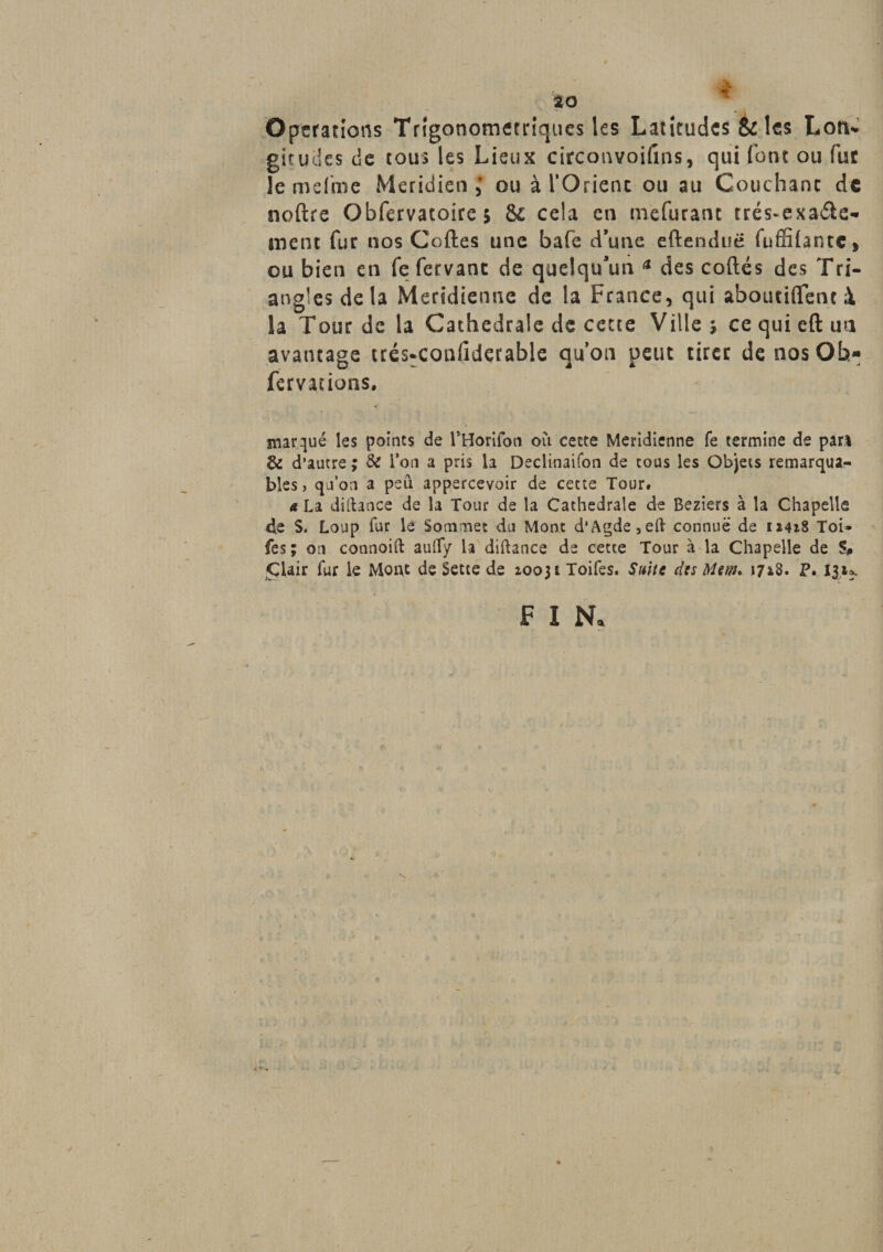 Operations Trigonometriques les Latitudes &amp; les Lon* gitucies de tous les Lieux circonvoifins, qui fout ou fur lemdme Méridien ; ou à l'Orient ou au Couchant de noftre Obfervacoire 5 &amp;c cela en mefuranc trés-exa$e* ment fur nos Coftes une bafè d’une eftenduë fuffifantc, ou bien en fe fervant de quelqu'un * des codés des Tri¬ angles delà Méridienne de la France, qui aboutirent à la Tour de la Cathédrale de cette Ville ; ce qui eft un avantage trés-xonfiderable quon peut tirer de nos Oh- fervations, marqué les points de rHorifon où cette Méridienne fe termine de pari &amp; d’autre ; &amp; l’on a pris la Declinaifon de cous les Objets remarqua¬ bles, quon a peu appercevoir de cette Tour# a La diftance de la Tour de la Cathédrale de Beziers à la Chapelle de S. Loup fur le Sommet du Mont d’Agde,eft connue de 12418 Toi» fes ; on connoift aulfy la diftance de cette Tour à la Chapelle de % Clair fur le Mont de Sette de 2003iToifes. Suite des Mem* 1718. P. 131^