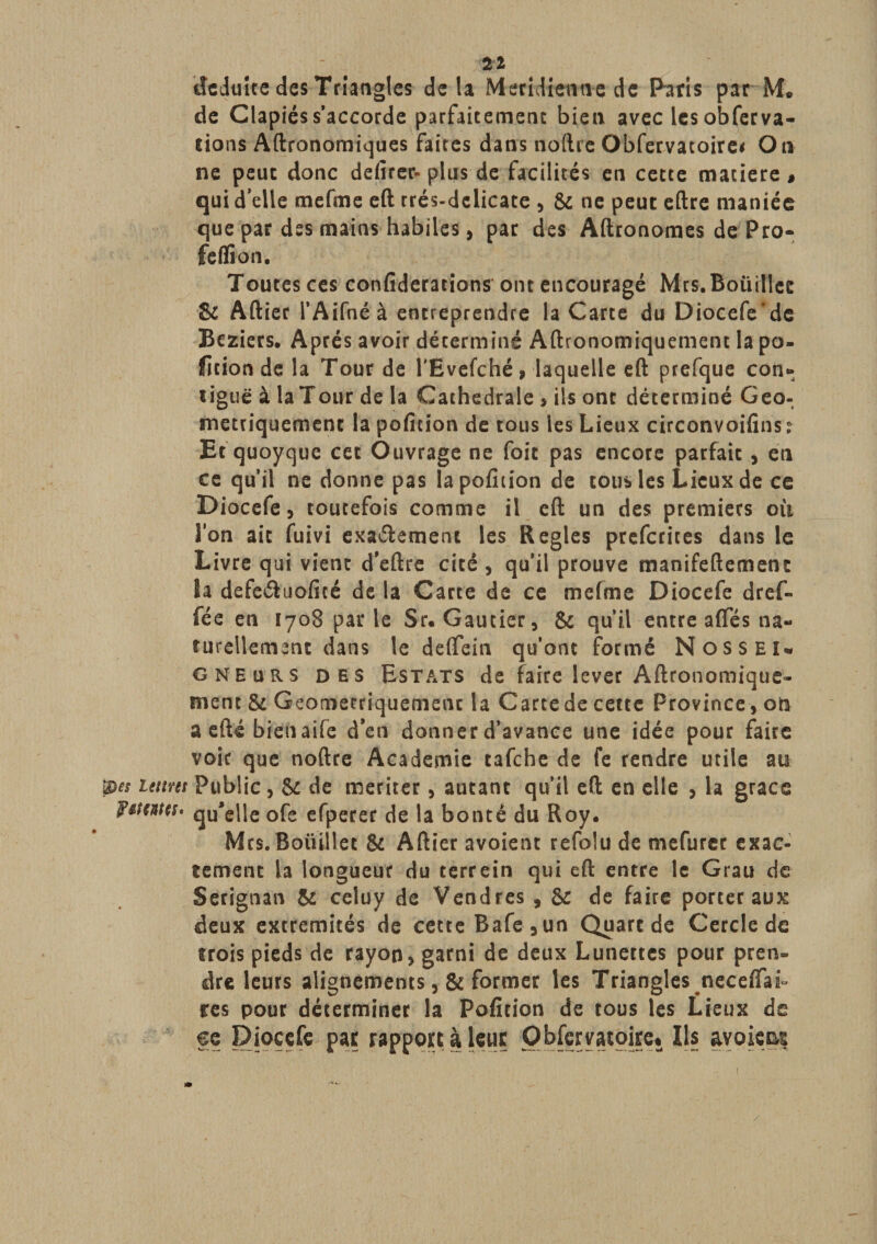 21 déduite des Triangles delà Meridiwne de Paris par M. de Clapiés s’accorde parfaitement bien avec les obfecva- rions Aftronomiques faites dans noftre Obfervatoire* Ou ne peut donc defirer- plus de facilités en cette matière » qui d’elle mefme eft rrés-dclicate , 8c ne peut eftre maniée que par des mains habiles, par des Aftronomes dePro- feffion. Toutes ces confideracions ont encouragé Mrs.Boüillec 8c Aftier l’Aifnéà entreprendre la Carte du Diocefe'de Beziers. Après avoir déterminé Aftronomiquement la po¬ rtion de la Tour de l'Evefché, laquelle eft prefque con¬ tiguë à la Tour de la Cathédrale , ils ont déterminé Géo¬ métriquement la poficion de tous les Lieux circonvoifins ? Et quoyque cet Ouvrage ne foie pas encore parfait , en ce qu’il ne donne pas lapofmon de tous les Lieux de ce Diocefe, toutefois comme il eft un des premiers où Ion ait fuivi exa&amp;ement les Réglés preferites dans le Livre qui vient d'eftre cité , qu’il prouve manifeftement la defeétuoficé de la Carte de ce mefme Diocefe dref- fée en 1708 par le Sr. Gautier, 8c qu’il entre aftes na¬ turellement dans le deftein qu’ont formé Nossei¬ gneurs des Estats de faire lever Aftronomique- nient 8c Géométriquement la Carte de cette Province, on a efté bienaife d’en donner d’avance une idée pour faire voir que noftre Academie tafehe de fe rendre utile au 'pes Lettres Public, Sc de mériter, autant qu’il eft en elle , la grâce F&amp;tmes. quelle ofe efperer de la bonté du Roy. Mes. Boüillet 8c Aftier avoient refolu de mefurer exac¬ tement la longueur du terrein qui eft entre le Grau de Serignan 5c celuy de Vendres , 8c de faire porter aux deux extrémités de cette Bafe,un Quart de Cercle de trois pieds de rayon, garni de deux Lunettes pour pren¬ dre leurs alignements, 8c former les Triangles necefiaL res pour déterminer la Poficion de tous les Lieux de eç Diocefe par rapport à leur Observatoire* Ils avoicaç /