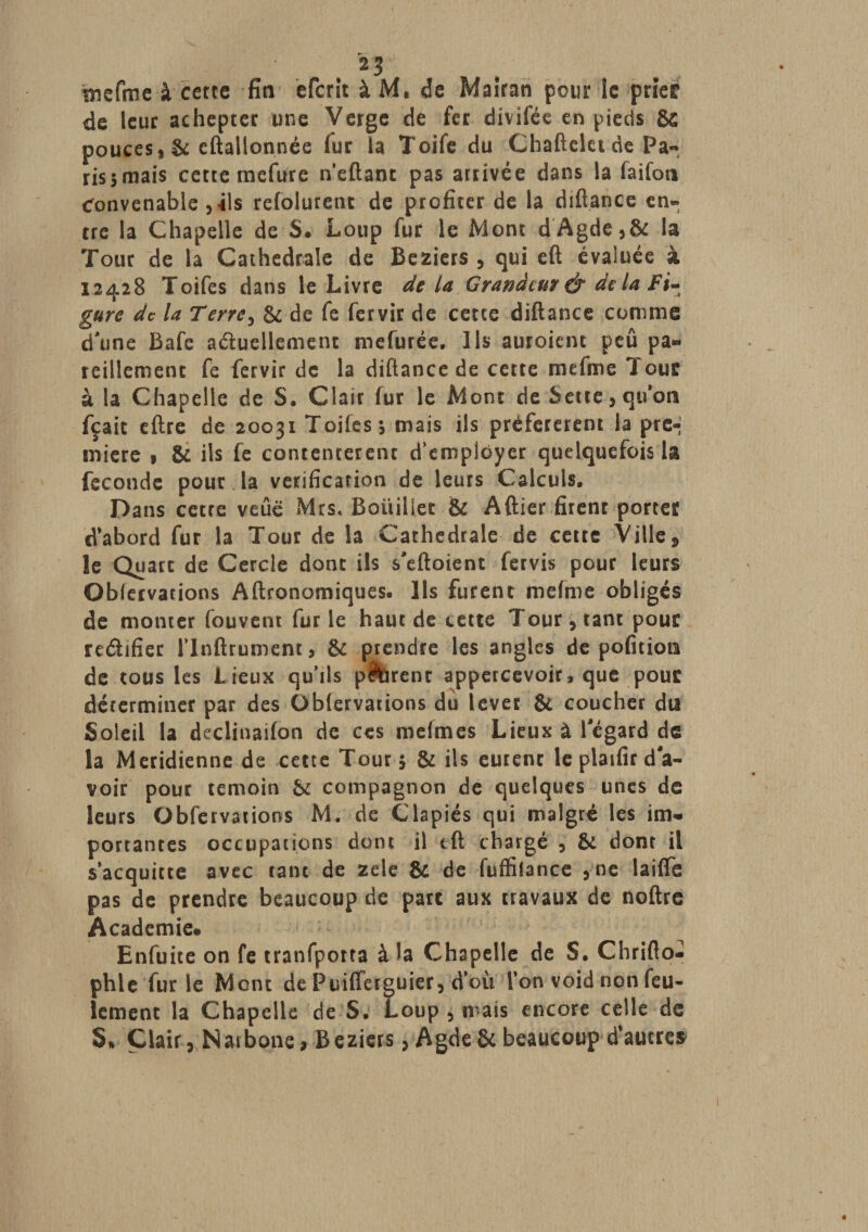 tnefme à cette fia eferit à M, de Mairan pour le prier de leur achepter une Verge de fer divifée en pieds &amp; pouces, &amp; eftallonnée fur la Toife du Chaftelet de Pa- rissmais cette mefure n’eftant pas arrivée dans la faifon Convenable , ils refolurenc de profiter de la diftance en¬ tre la Chapelle de S. Loup fur le Mont dAgde,&amp; la Tour de la Cathédrale de Beziers , qui eft évaluée à 12428 Toifes dans le Livre de la Grandeur &amp; de la Fi¬ gure de la T erre ^ &amp; de fe fervir de cette diftance comme dune Bafc a&amp;uellemenc mefurée. Ils auroient peu pa¬ reillement fe fervir de la diftance de cette mefme *1 our à la Chapelle de S. Clair fur le Mont de Serre, quon fçait eftre de 20031 Toifes-, mais ils préférèrent la pre¬ mière 1 &amp; ils fe contentèrent d’employer quelquefois la fécondé pour , la vérification de leurs Calculs, Dans cetre veûë Mrs, Boiiiliet &amp; Aftier firenr porter d'abord fur la Tour de la Cathédrale de cette Ville , le Quart de Cercle dont ils s'eftoient fervis pour leurs Obfervations Aftronomiques. Ils furent mefme obligés de monter fouvent fur le haut de cette Tour, tant pour reéhfier flndrument, &amp; prendre les angles de pofition de tous les Lieux qu’ils pêbrent appercevoir, que pour déterminer par des Oblervations du lever &amp; coucher du Soleil la declinaifon de ces meimes Lieux à l'égard de la Méridienne de cette Tour 5 &amp; ils eurent le plaifir d'a¬ voir pour témoin &amp; compagnon de quelques unes de leurs Obfervations M. de Clapiés qui malgré les im¬ portantes occupations dont il eft chargé , Si dont il s’acquitte avec tant de zele &amp; de fuffilance ,ne laifïe pas de prendre beaucoup de parc aux travaux de noftre Academie* Enfuite on fe tranfporta à la Chapelle de S. Chrifto- phle fur le Mont de Puifferguier, d’où l’on void non feu¬ lement la Chapelle de S, Loup , mais encore celle de S» Clair, Naibone, Beziers, AgdeSi beaucoup d’autres