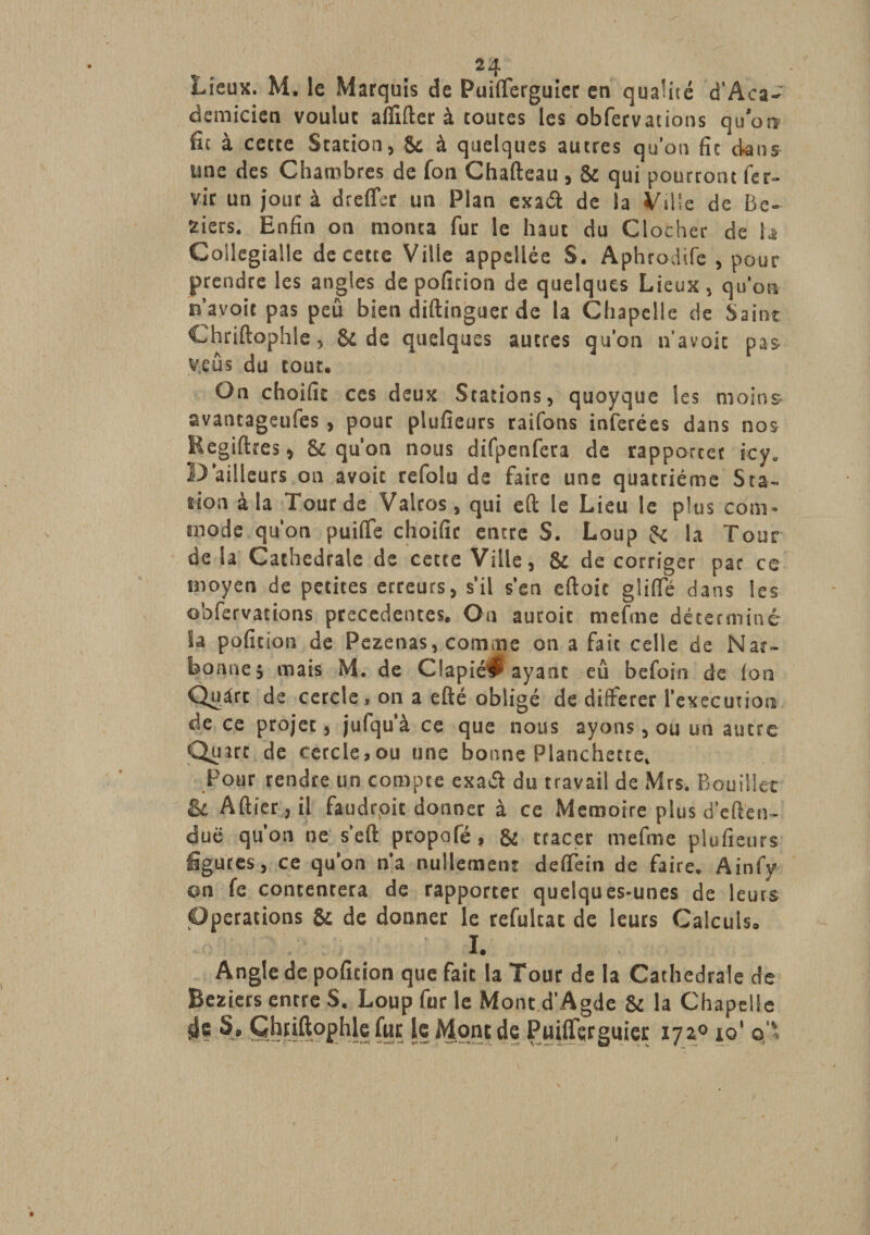 Lieux. M. le Marquis de Puilferguier en qualité d’Âca- demicien voulut alfilter à toutes les obfervations qu’ont fit à cette Station, &amp; à quelques autres qu’on fit dans une des Chambres de fon Chafteau , &amp; qui pourront fer- vir un jour à dreffer un Plan exaét de la Ville de Be- fciets. Enfin on monta fur le haut du Clocher de b Gollegialle de cette Ville appellée S. Aphrodife , pour prendre les angles depofition de quelques Lieux, qu’on n’avoir pas peu bien diftinguer de la Chapelle de Saint Chriftophle, &amp; de quelques autres qu’on n’avoit pas v.eûs du tout. On choifit ces deux Stations, quoyque les moins avantageufes , pour plusieurs raifons inférées dans nos Regiftres, 81 qu’on nous difpenfeta de rapporter icy. D’ailleurs on avoir refolu de faire une quatrième Sta¬ tion à la Tour de Valtos, qui eft le Lieu le plus com- mode qu’on puiffe choific encre S. Loup &amp; la Tour de la Cathédrale de cette Ville, &amp; de corriger par ce moyen de petites erreurs, s’il s’en eftoit glilfé dans les obfervations precedentes. On auroit mefme déterminé la pofition de Pezenas, comme on a fait celle de Nar¬ bonne} mais M. de Clapié^ ayant eû befoin de (on Quart de cercle, on a efté obligé de différer l’execution de ce projet, jufqu’à ce que nous ayons, ou un autre Quart de cercle,ou une bonne Planchette, Pour rendre un compte exaét du travail de Mrs. Rouiller &amp; Altier, il faudroit donner à ce Mémoire plus d’elten- duë qu'on ne s'eft propofé, &amp; tracer mefme plufieurs figures, ce qu’on n'a nullement deffein de faire. Ainfy on fe contentera de rapporter quelques-unes de leurs Operations &amp; de donner le refultat de leurs Calculs. I. Angle de pofition que fait la Tour de la Cathédrale de Beziets entre S. Loup fur le Mont d’Agde &amp; la Chapelle 4? §» Ghiiftophle fur le Mont de Puilferguier 172° 19' ©,'*