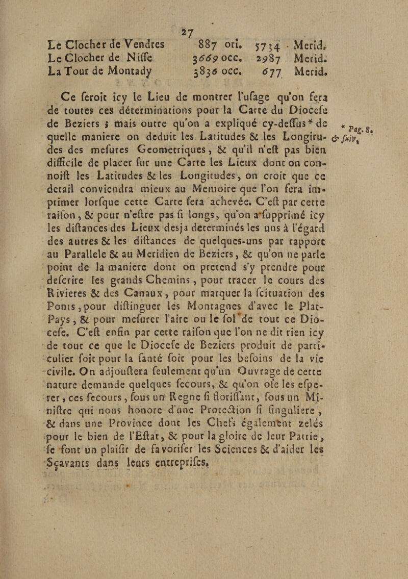 Le Clocher de Vendres 887 orî. 5734 . McrlcL Le Clocher de Nifie jtftfpocc. 2^87 Merid. La Tour de Moncady 3836 occ. 6jj Merid. Ce feroit icy le Lieu de montrer l’ufage quon fera de toutes ces déterminations pour la Carte du Diocefe de Beziers ; mais outre qu'on a expliqué cy-deffiis * de quelle maniéré on déduit les Latitudes Si les Longiru- des des mefures Géométriques, Si qu’il neft pas bien difficile de placer fur une Carte les Lieux donc on con- noift les Latitudes Si les Longitudes, on croit que ce detail conviendra mieux au Mémoire que l’on fera im¬ primer lorfque cette Carte fera achevée. C’eft par cette raifon, Si pour neftre pas fi longs, qu’on a*fupprîmé icy les diftancesdes Lieux desja déterminés les uns à l’egard des autres 8i les diftances de quelques-uns par rapport au Parallèle Si au Méridien de Beziers, 8i qu’on ne parle point de la maniéré donc on prétend s’y prendre pour défaire les grands Chemins, pour tracer le cours des Rivières Si des Canaux, pour marquer la feituation des Ponts,pour diftinguer les Montagnes d’avec le Plat- Pays, $c pour mefurer faire ou le fol^de tout ce Dio¬ cefe. C’eft enfin par cette raifon que l’on ne dit rien icy de tout ce que le Diocefe de Beziers produit de parti¬ culier foie pour la fauté foie pour les befoins de la vie civile. On adjouftera feulement qu’un Ouvrage de cette nature demande quelques fecours, Si qu’on ofe les efpe- rer , ces fecours, fous un Régné fi floriftant, fous un Mi- niftre qui nous honore d’une Proceérion fi (inguliere , &amp; dans une Province donc les Chefs également zélés pour le bien de l’Eftac, &amp; pour la gloire de leur Patrie, fe font un plaifir de favorifer les Sciences Si d’aider les Sçavants dans leurs entreprifes. * p%. &amp; fwv 1
