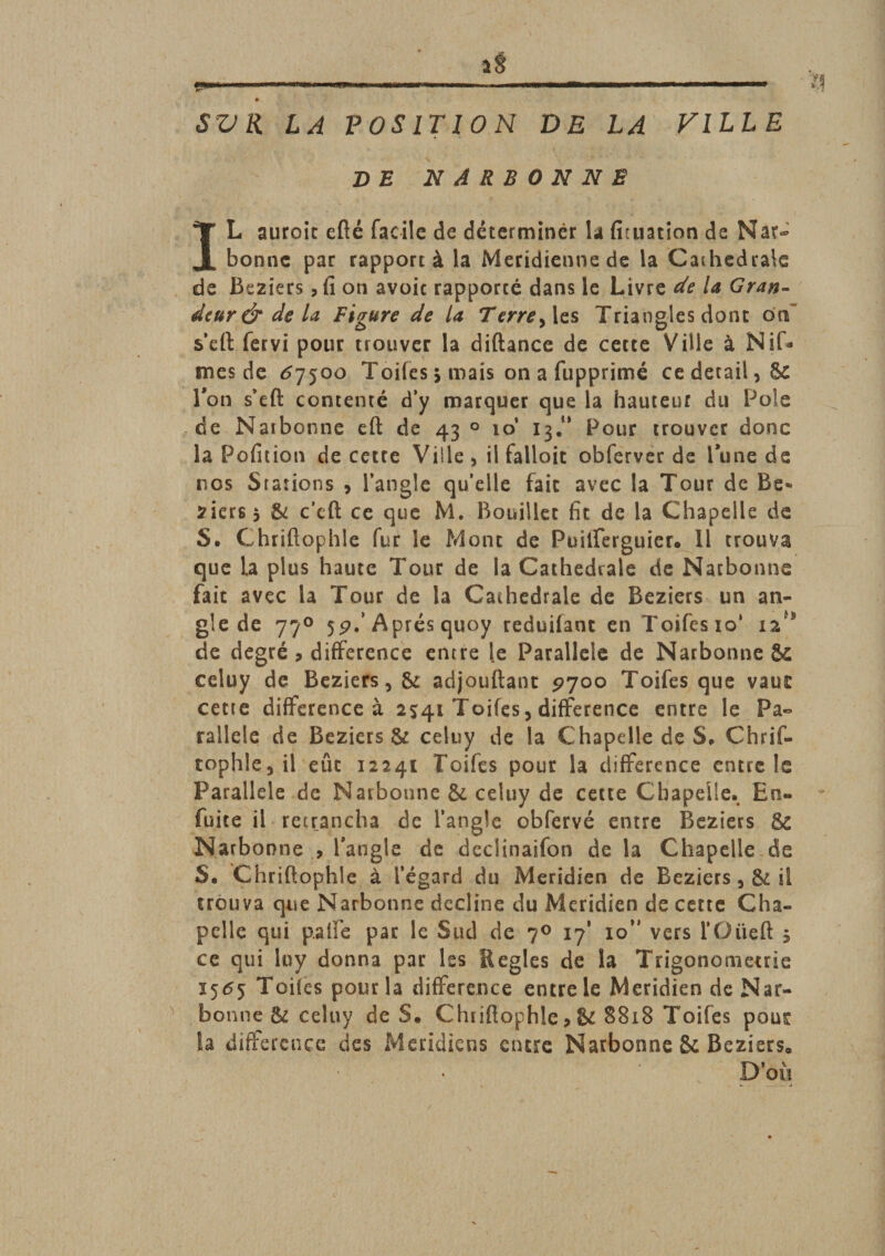 SV K LA POSITION DE LA FILLE DE NARBONNE IL aurait efté facile de déterminer la fituation de Nar¬ bonne par rapport à la Méridienne de la Cathédrale de Beziers, fi on avoic rapporté dans le Livre de la Gran¬ deur &amp; de la Figure de la Terre&gt;\z$ Triangles dont oa s’eft fervi pour trouver la diftance de cette Ville à Niâ¬ mes de &lt;57500 Toiies j mais on a fupprimé cedetail,Sc Ton s’eft contenté d’y marquer que la hauteur du Pôle de Naibonne eft de 43 0 io‘ I3.0 Pour trouver donc la Pofitioti de cette Ville , il falloic obferver de Tune de nos Stations , l’angle qu’elle fait avec la Tour de Be- ziers* &amp; c’eft ce que M. Bouillet fit de la Chapelle de S. Chriftophle fur le Mont de Puilferguicr. 11 trouva que la plus haute Tour de la Cathédrale de Narbonne fait avec la Tour de la Cathédrale de Beziers un an¬ gle de 770 Après quoy reduifant en Toifes io‘ 12* de degré , différence entre le Parallèle de Narbonne &amp; celuy de Beziers, &amp; adjouftant 9700 Toifes que vaut cette différence à 2541 Toifes, différence entre le Pa¬ rallèle de Beziers &amp; celuy de la Chapelle de S, Chrif¬ tophle, il eût 12241 Toifes pour la différence encre le Parallèle de Narbonne &amp; celuy de cette Chapelle. En- fuite il retrancha de l’angle obfervé entre Beziers 8c Narbonne , l'angle de declinaifon de la Chapelle de S. Chriftophle à l’égard du Méridien de Beziers , &amp; il trouva que Narbonne décliné du Méridien de cette Cha¬ pelle qui palfe par le Sud de 70 17* 10” vers l’Oüeft 5 ce qui luy donna par les Réglés de la Trigonométrie 1565 Toifes pour la différence entre le Méridien de Nar¬ bonne &amp; celuy de S. Chiiftophle &gt; &amp; 8818 Toifes pout la différence des Méridiens entre Narbonne &amp; Beziers» N