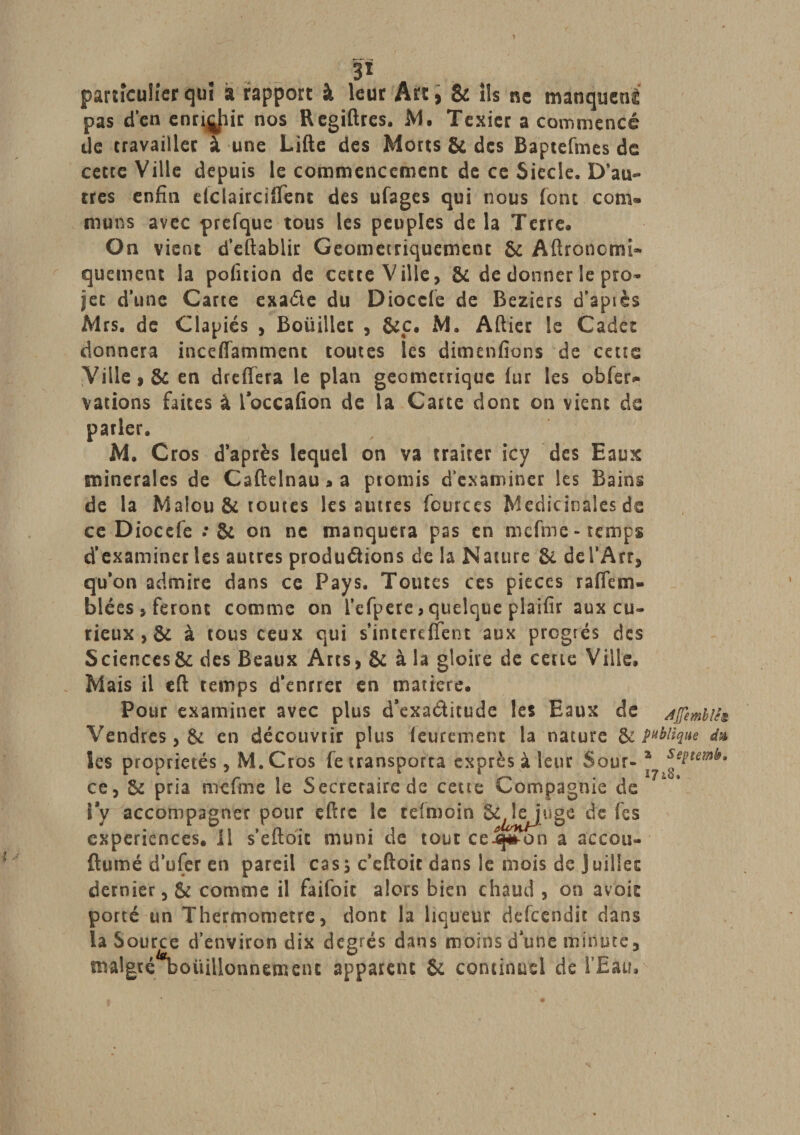 &gt; P particulier qui à rapport à leur Art, &amp; ils ne manquent pas d’en ennuie nos Regiftres. M. Texicr a commencé de travailler à une Lifte des Morts Si des Baptefmes de cette Ville depuis le commencement de ce Siècle. D’au¬ tres enfin eiclairciftent des ufages qui nous font corn* muns avec prefque tous les peuples delà Terre. On vient d’eîtablir Geometriquement &amp; Aftroncmî- quement la pofition de cette Ville, &amp;c de donner le pro- jet d’une Carte exa&amp;e du Dioccfe de Beziers d’apiès Mrs. de Clapiés , Boüillec , &amp;c. M. Aftier le Cadet donnera inceffammenc toutes les dimenfions de cetts Ville, &amp; en dreffera le plan géométrique (ur les obfer* varions faites à ioccafion de la Carte donc on vient de parler. M. C ros d’après lequel on va traiter icy des Eaux minérales de Caftelnau » a promis d’examiner les Bains de la Malou&amp; toutes les autres fources Médicinales de ce Diocefe : &amp; on ne manquera pas en mcfme- temps d’examiner les autres produ&amp;ions de la Nature &amp; del’Arr, qu’on admire dans ce Pays. Toutes ces pièces raflem- blées, feront comme on l’efpere,quelque plaifir aux cu¬ rieux , &amp; à tous ceux qui s’intereflent aux progrès des Sciences^ des Beaux Arts, &amp; à la gloire de cette Ville» Mais il efl: temps d'enrrer en matière» Pour examiner avec plus d’exaditude les Eaux de Afîembih Vendres, &amp; en découvrir plus lèurement la nature &amp; publique d* les propriétés, M.Cros fe transporta exprès à leur Sour- * ce, &amp; pria mcfme le Secrétaire de cette Compagnie de l’y accompagner pour eftrc le telmoin S^jtejuge de fes expériences. Il s’eftbic muni de tout ce-q^on a accou- ftumé d’ufer en pareil casj c’eftoit dans le mois de Juillet dernier, &amp; comme il faifoic alors bien chaud, on avoic porté un Thermomètre, dont la liqueur defeendit dans la S ource d’environ dix degrés dans moins d’une minute, malgré “bouillonnement apparent St continus! de l’Eau,'