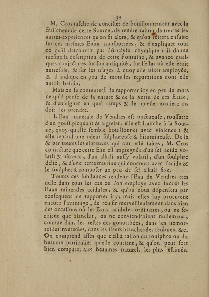 • M, Gros tafche de concilier ce bouillonnement avec la fraifcheurde cette Source » de rendre raifor^de toutes les autrcs-experiences qu’on fît alors, 8c qu’on réitéra enfuite fur ces mefmes Eaux tranfportées, 6c d’expliquer tout ce qu’il defemmic par i’Analyfe chymique 2 il donna niëfme la defcriptioti de cette Fontaine, 5c avance quel¬ ques conjeélures fur fou antiquité , fur l’eftac où elle étoit autrefois, 5c fur les ufages à qiioy elle eftoic employée, &amp; il indique en peu de mots les réparations dont elle auroic befoin» Maison fe contentera de rapporter icy en peu de mots ce qu’il penfe de la mture Sc de la vertu de ces Eaux , &amp; d’enfeigner en quel temps 8c de quelle maniéré ois doit les prendre. L’Eau minérale de Vendres eft onélueufe, rouflfatre d‘un goûft picquant 5c aigrelet : elle eft fraifehe à la Sour¬ ce, quoy qu’elle femble bouillonner avec violence? &amp; elle répand une odeur fulphureufe &amp; bitumineufe. Delà gc par toutes les efpreuves qui ont efté faites, M* Gros conjecture que cette Eau eft imprégnée d’un fel acide vo¬ latil 8c nitreux , d’un alkali aufify volatil, d’un foulphre délié , 8c d’une terre très fine qui concourt avec l’acide 5C le foulphre à compofec un peu de fei alkali fixe. Toutes ces (ubftances rendent l’Eau de Vendres très utile dans tous les cas où l’on employa avec fuccés les Eaux minérales acidulés, 5c qu’on nous difpenfera par confequent de rapporter icy*, mais elles luy procurent encore l’avantage , de téulïïr merveilleuferaent dans bien des occafîons où les Eaux acidulés ordinaires , ou ne fe- roient que blanchir, ou ne conviendraient nullement, comme dans les refies des gonorrhées, dans les hémor¬ roïdes invétérées, dans les fleurs blanches des femmes, &amp;c* On comprend afTés que c’efl à raifon du foulphre ou du heaume particulier qu’elle contient, 5c qu’on peut fors bien comparer aux Beaumes naturels les plus eftimés*