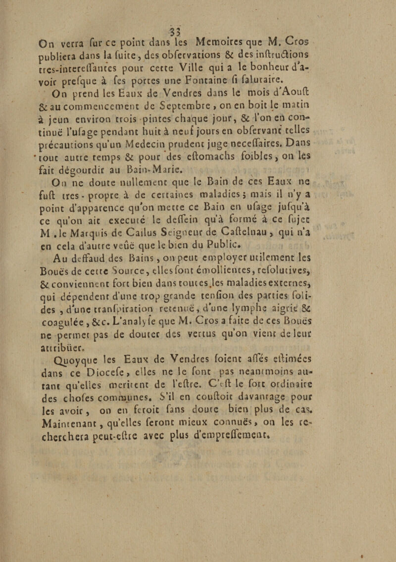 On verra fur ce point dans les Mémoires que M. Gros publiera dans la fuite , des obfervations &amp; des inftruétions trcs-interelTanccs pour cette Ville quia le bonheur d'a¬ voir prefque à fes portes une Fontaine fi faluraire. On prend les Eaux de Vendres dans le mois d Aoufl 6c au commencement de Septembre &gt; on en boit le matin à jeun environ trois pintes chaque jour, &amp; Ton en con¬ tinue l’ufage pendant huit à neuf jours en obfervanc telles précautions qu’un Médecin prudent juge neceffaires. Dans tour autre remps &amp; pour des eftomachs toibles, on lés fait dégourdir au Bain*Marie. Ou ne doute nullement que le Bain de ces Eaux ne fuft très - propre à de certaines maladies 5 mais il n’y a point d’apparence qu'on mette ce Bain en ufage jufqu’à ce qu’on ait exécuté le deffein qu’à formé à ce fujec M .le Marquis de Cailus Seigneur de Caftelnau &gt; qui na en cela d’autre veûé que le bien du Public. Au deffaud des Bains, on peut employer utilement les Boues de cette Source, dlesfont émollientes, refolutives, &amp; conviennent fort bien dans toutes .les maladiesexternes, qui dépendent d’une trop grande tenfion des parties foli- des , d'une cranfpiration retenue, d'une lymphe aigrie Si coagulée , &amp;c. L’analyfe que M. Gros a faite de ces Boues ne permet pas de douter des vertus qu’on vient de leur attribuer. Quoyque les Eaux de Vendres foient afles eftimées dans ce Diocefe, elles ne le font pas neantmoi.ns au¬ tant quelles méritent de l’eftre. C’tft le fort ordinaire des chofes communes. S’il en coudoie davantage pour les avoir, on en ferait fans doute bien plus de cas. Maintenant, quelles feront mieux connues, on les re¬ cherchera peut eftre avec plus d’empreffement.