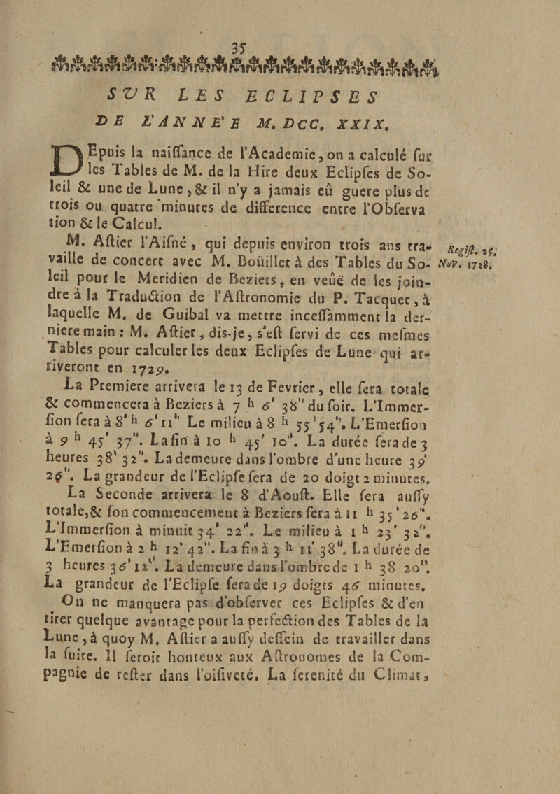 3S SV K LES ECLIPSES DE l'A N N E'E M.DCC. X XIX. DEpuis la naiffance de l’Academie , on a calculé for les Tables de M. de la Hire deux Eclipfes de So¬ leil &amp; une de Lune, &amp; il n'y a jamais eu guere plus de srois ou quatre minutes de différence encre l’Obferva non 8c le Calcul. A4. Aftier l’Aifné, qui depuis environ trois ans tra- vaille de concert avec M, Boiiillet à des Tables du So- Nov* leil pour le Méridien de Beziers* en veua de les join¬ dre à la Tradudion de l’Aftronomie du P. Tacquec,à laquelle M. de Guibal va mettre inceffammenc la der¬ nière main: M. Aftier, dis-je, s'eft fervi de ces mefmcs Tables pour calculer les deux Eclipfes de Lune qui ar¬ riveront en 172p. La Première arrivera le 13 de Février, elle fera totale &amp; commencera à Beziers à 7 h &lt;?' 38”dufoir, L’Immer- fion fera à 8* h s'il Le milieu à 8 h jj3J4\ L’Emerfion à p 45 37°. La fin à 10 h 45' io*. La durée fera de 3 heures 38' 32”# La demeure dans l'ombre d'une heure 3p 2^. La grandeur de l’Eclipfe fera de 20 doigt 2 minutes, La Seconde arrivera le 8 d’Aouft. Elle fera auffy totale,&amp; fon commencement à Beziers fera à U h 35*20'** Llmmerfion à minuit 34* 22*’. Le milieu à 1 h 23’ 32^. L’Emerfion à 2 k 12 42”. La fin à 3 h if 38^ La durée de 3 heures 3 &lt;5* ut1*. La demeure dans l'ombre de 1 38 2015, La grandeur de l'Eclipfe fera de ip doigts 46 minutes. On ne manquera pas d’obferver ces Eclipfes &amp; d’en tirer quelque avantage pour la perfection des Tables de la Lune,àquoy M. Aftier a auffy deiTein de travailler dans la fuite. 11 feroit honteux aux Aftronomes de la Com¬ pagnie de refter dans ioifîveté. La ferenité du Climats /