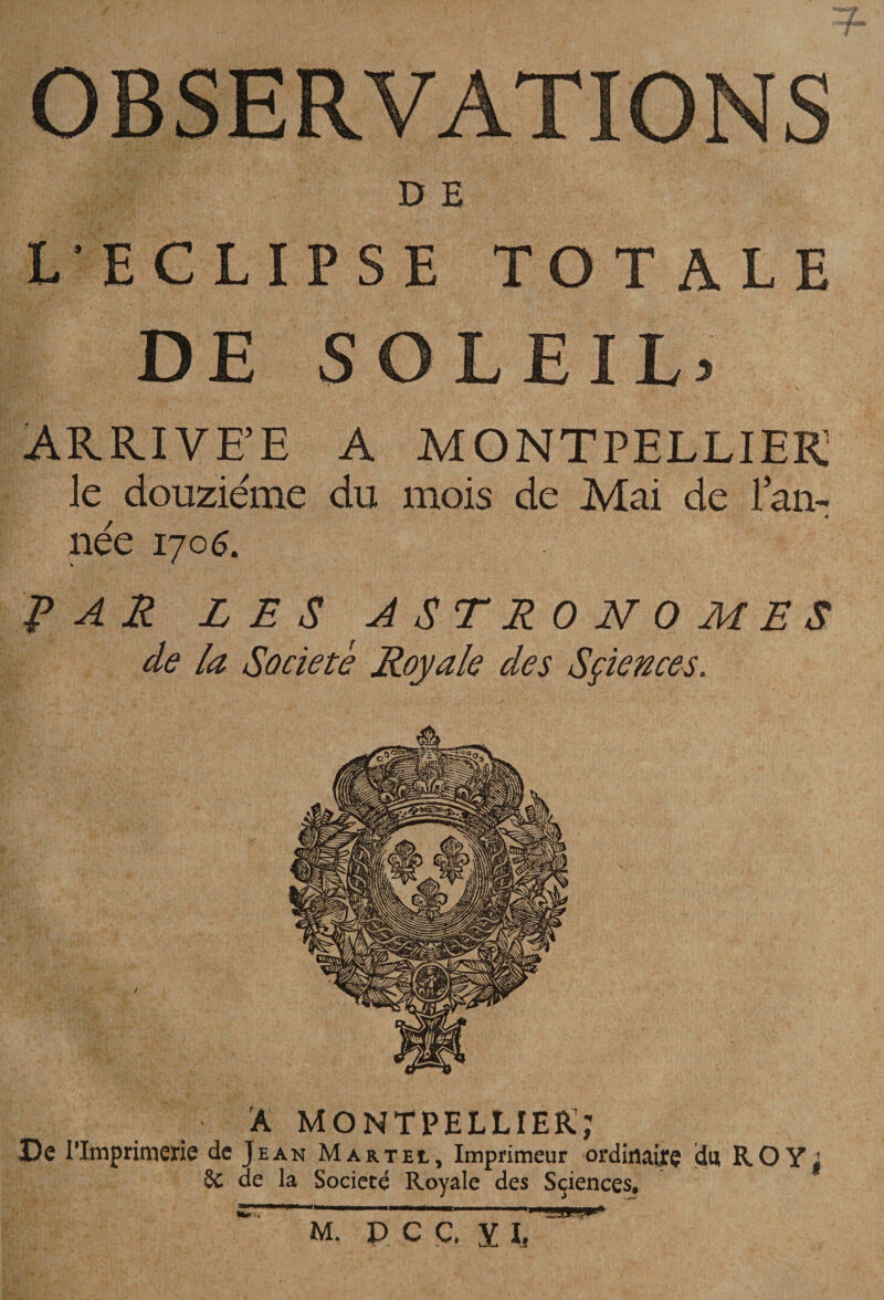 OBSERVATIONS D E L’ECLIPSE TOTALE DE SOLEIL3 ARRIVE’E A MONTPELLIER le douzième du mois de Mai de Tarn à- née 170^. PAJ^ L E S A ST RO N O M E S de la Société Royale des Sçiences. A Montpellier:; De rimprimerie de Jean Martel, Imprimeur ordiflaifç dui ROY| §c de la Société Royale des Sçiences, ... M- PCÇ. YL ■