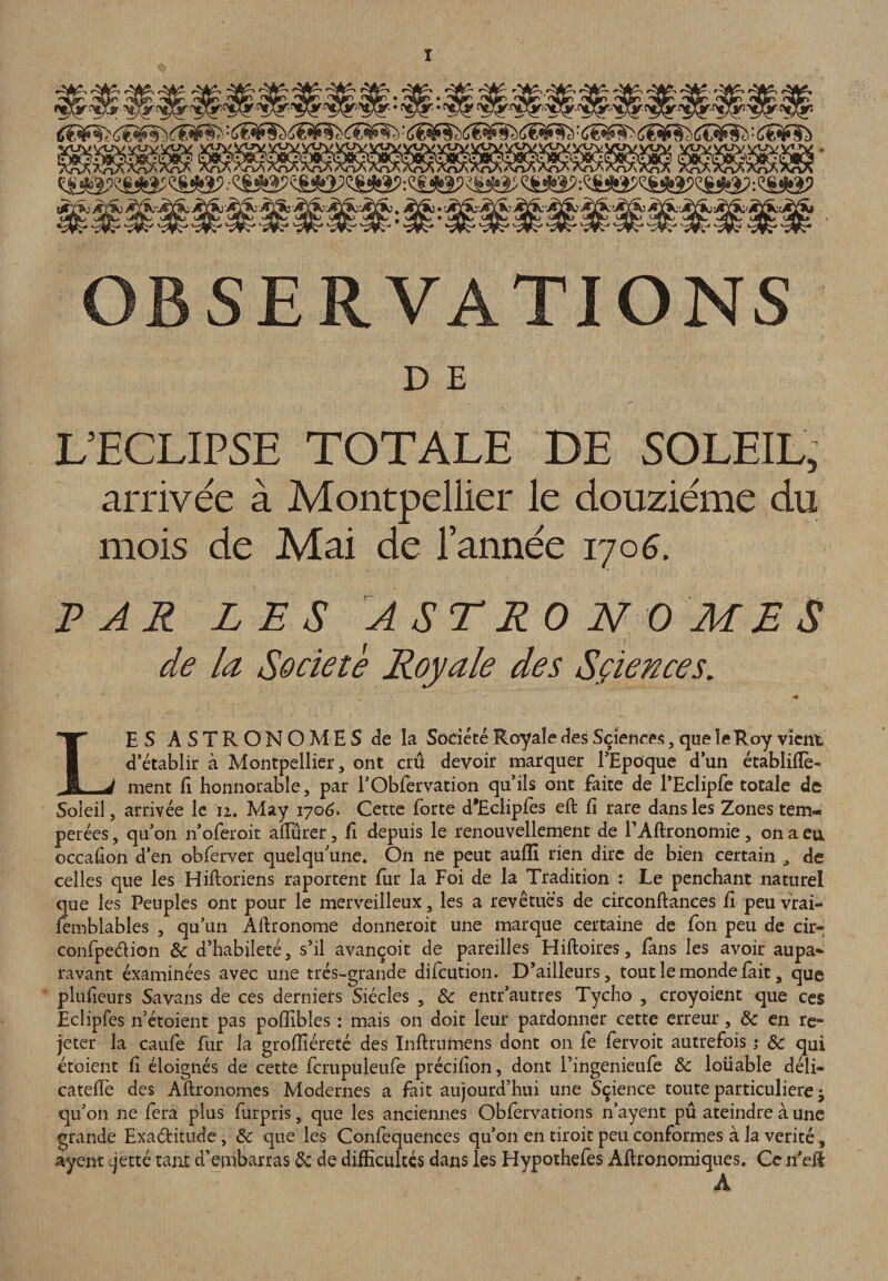 OBSERVATIONS D E LTCLIPSE TOTALE BE 50LEIL, arrivée à Montpellier le douzième du mois de Mai de l’année r/o6, T? A R LES ASTRONOMES de la Société Royale des Sçiences, Les astronomes de la Société Royale des Sciences, que le Roy vient d’établir à Montpellier, ont crû devoir marquer l’Epoque d’un écablilîè-* ment li honnorabîe, par l’Obfervation qu’ils ont faite de rEclipfe totale de Soleil 5 arrivée le 12. May 170(3. Cette forte d’Ecliples eft fi rare dans les Zones tem¬ pérées , qu’on n’oferoit aflurer, fi depuis le renouvellement de TAftronomie, on a en occafion d’en obferver quelqu’une. On ne peut auflî rien dire de bien certain , de celles que les Hiftoriens raportent fur la Foi de la Tradition : Le penchant naturel que les Peuples ont pour le merveilleux, les a revêtues de circonftances fi peu vrai- femblables , qu’un Aflronome donneroit une marque certaine de fon peu de cir- confpedion & d’habileté, s’il avançoit de pareilles Hiftoires, fans les avoir aupa¬ ravant éxaminées avec une très-grande difeution. D’ailleurs, tout le monde fait, que plufieiirs Savans de ces derniers Siècles , & entr’autres Tycho , croyoient que ces Eclipfcs n’étoient pas poffibles : mais on doit leur pardonner cette erreur, & en re¬ jeter la caufe fur la grofiîéreté des Inftrumens dont on fe fervoit autrefois j & qui etoient fi éloignés de cette fcrupuleule précifion, dont Pingenieufe & loüable déli- cateflé des Aftronomes Modernes a fait aujourd’hui une Sçience toute particulière ; qu’on ne fera plus furpris, que les anciennes Obfervations n’ayent pû ateindre à une grande Exadtitude, & que les Confequences qu’on en tiroit peu conformes à la vérité, ayent .jetté tant d’embarras de de difficultés dans les Hypothefes Afironomiques. Ce n’eR
