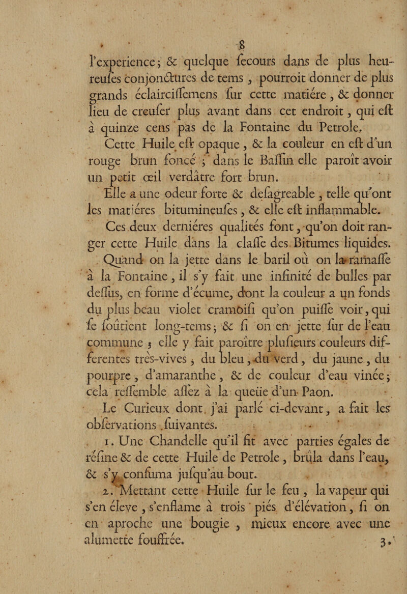 l’experience ; &amp; quelque fecours dans de plus heu- reulès conjonctures de tems, pourrait donner de plus grands éclairciflemens fur cette matière , 6c donner lieu de creulèr plus avant dans cet endroit, qui eft a quinze cens pas de la Fontaine du Petrole, Cette Huile eft opaque, 6c la couleur en eft d un rouge brun foncé j ' dans le Balïin elle paroît avoir un petit œil verdâtre fort brun. Elle a une odeur forte 6c delàgreable , telle qu’ont les matières bitumineulès, 6c elle eft inflammable. Ces deux dernières qualités font, qu’on doit ran¬ ger cette Huile dans la clafle des Bitumes liquides. Quand on la jette dans le baril où on la- ramaflè â la Fontaine, il s’y fait une infinité de bulles par delfiis, en forme d’écume, dont la couleur a un fonds du plus beau violet cramôifi qu’on puiflè voir, qui fie Ibutient long-tems j 6c fi on en jette lur de l’eau commune ? elle y fait paroître plufieurs couleurs dif¬ ferentes très-vives * du bleu, du verd, du jaune, du pourpre, d’amarantbe, 6c de couleur d’eau vinée ; cela reflemble allez à la queiie d’un- Paon. Le Curieux dont j’ai parlé ci-devant, a fait les obfèrvations. fiuivantes. • i. Une Chandelle qu’il fit avec parties égales de réfine 6c de cette Huile de Petrole, brûla dans l’eau, 6c s’y confirma julqu’au bout. ■l . Mettant cette Huile fur le feu , la vapeur qui s’en éleve , s’enflame â trois piés d’élévation, fi on en aproche une bougie , mieux encore avec une